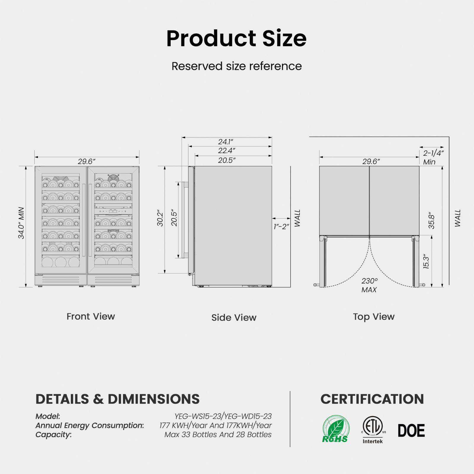 **Product Size**

Reserved size reference

- Front View: 29.6" (Min), 30.2" (Min), 20.5" (Min)
- Side View: 24.1", 22.4", 20.5", 1"-2" WALL
- Top View: 29.6" (Min), 2-1/4" Min, 35.8" (Max), 15.3", 230° MAX

**DETAILS & DIMENSIONS**

- Model: YEG-WS15-23/YEG-WD15-23
- Annual Energy Consumption: 177 KWH/Year
- Capacity: Max 33 Bottles And 28 Bottles

**CERTIFICATION**

- ETL
- DOE
- Intertek
- ROHS
