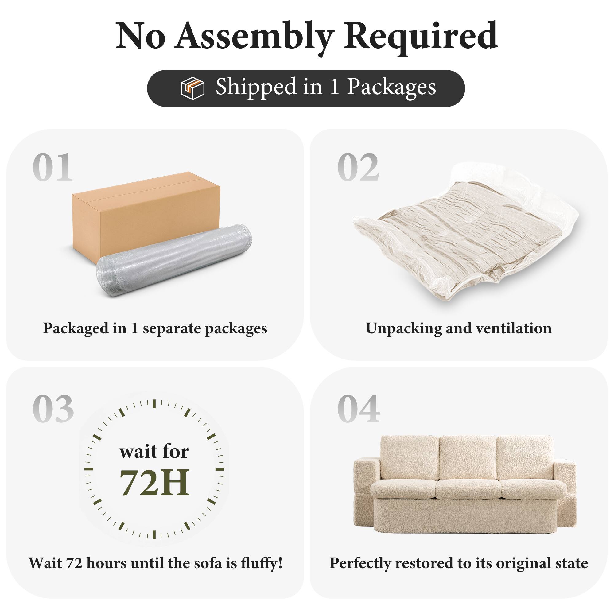 No Assembly Required

Shipped in 1 Packages

01  
Packaged in 1 separate packages

02  
Unpacking and ventilation

03  
wait for 72H  
Wait 72 hours until the sofa is fluffy!

04  
Perfectly restored to its original state