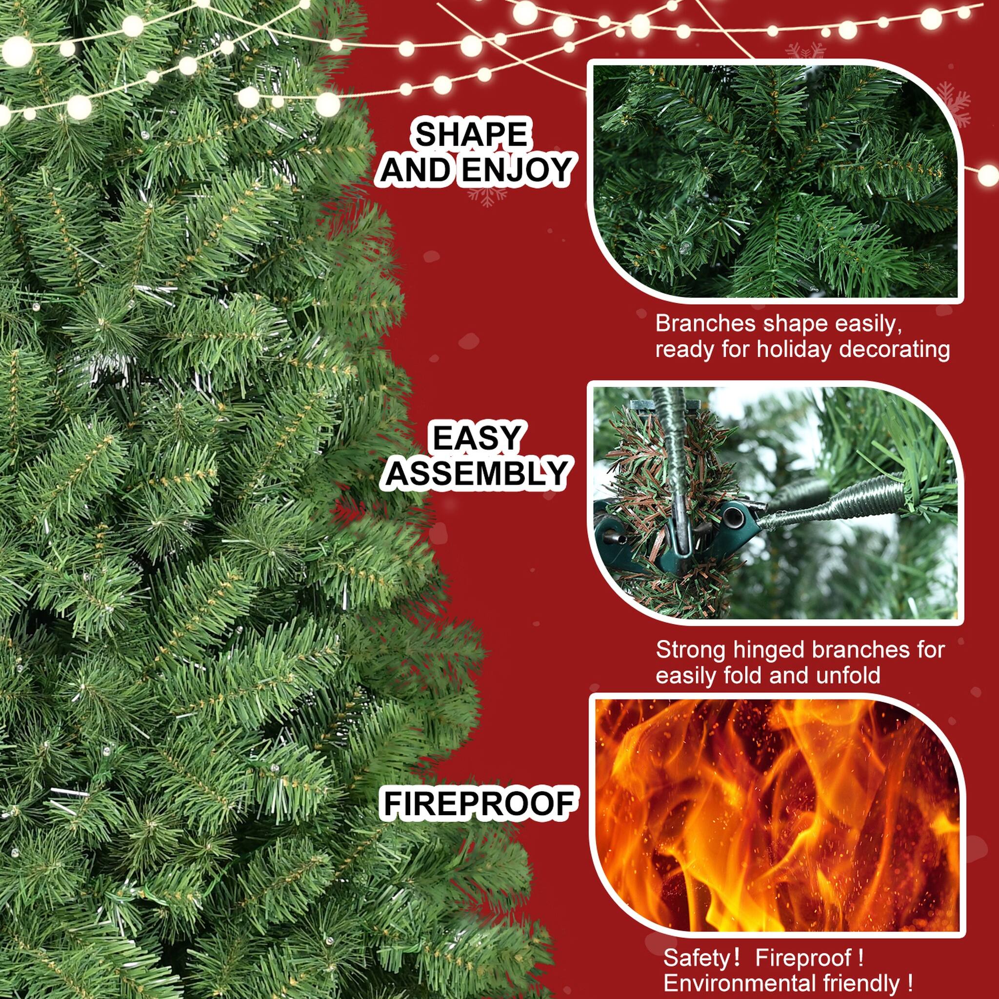 SHAPE AND ENJOY  
Branches shape easily, ready for holiday decorating  

EASY ASSEMBLY  
Strong hinged branches for easily fold and unfold  

FIREPROOF  
Safety! Fireproof! Environmental friendly!