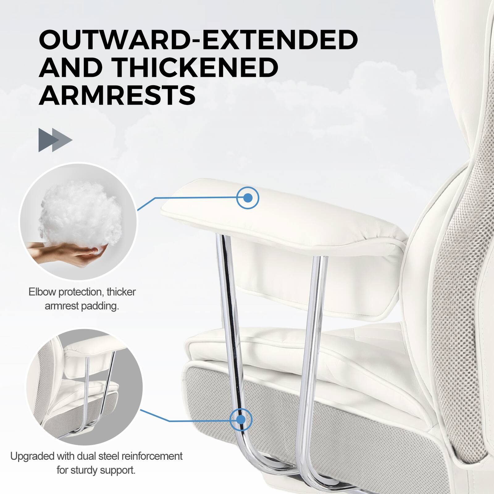 OUTWARD-EXTENDED AND THICKENED ARMRESTS

Elbow protection, thicker armrest padding.

Upgraded with dual steel reinforcement for sturdy support.