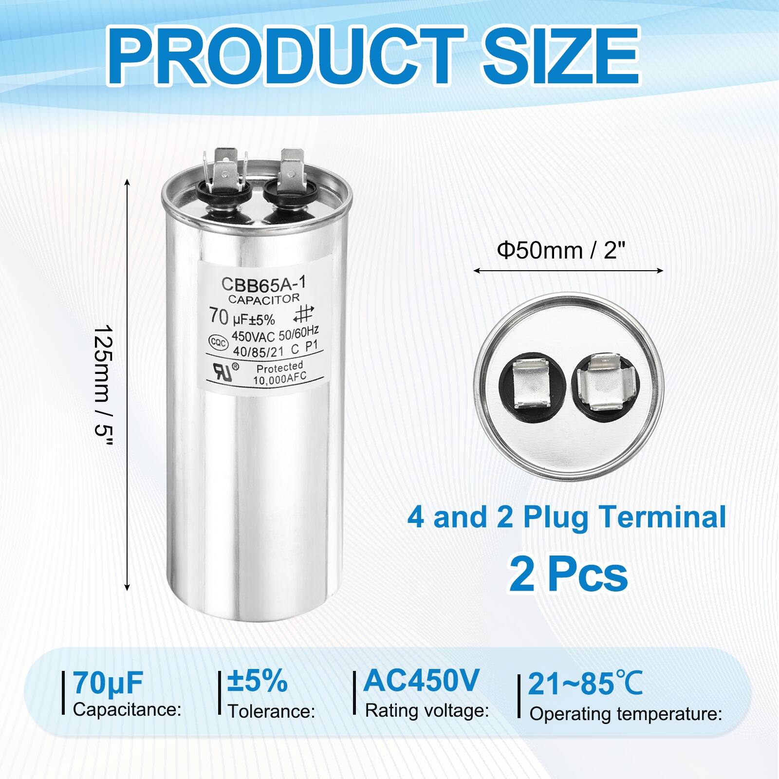 PRODUCT SIZE  
125mm / 5"  
CBB65A-1 CAPACITOR  
70 µF ±5%  
450VAC 50/60Hz  
CQC P1  
40/85/21  
Protected 10,000AFC  
50mm / 2"  
4 and 2 Plug Terminal  
2 Pcs  

Capacitance: 70µF  
Tolerance: ±5%  
Rating voltage: AC450V  
Operating temperature: 21~85°C