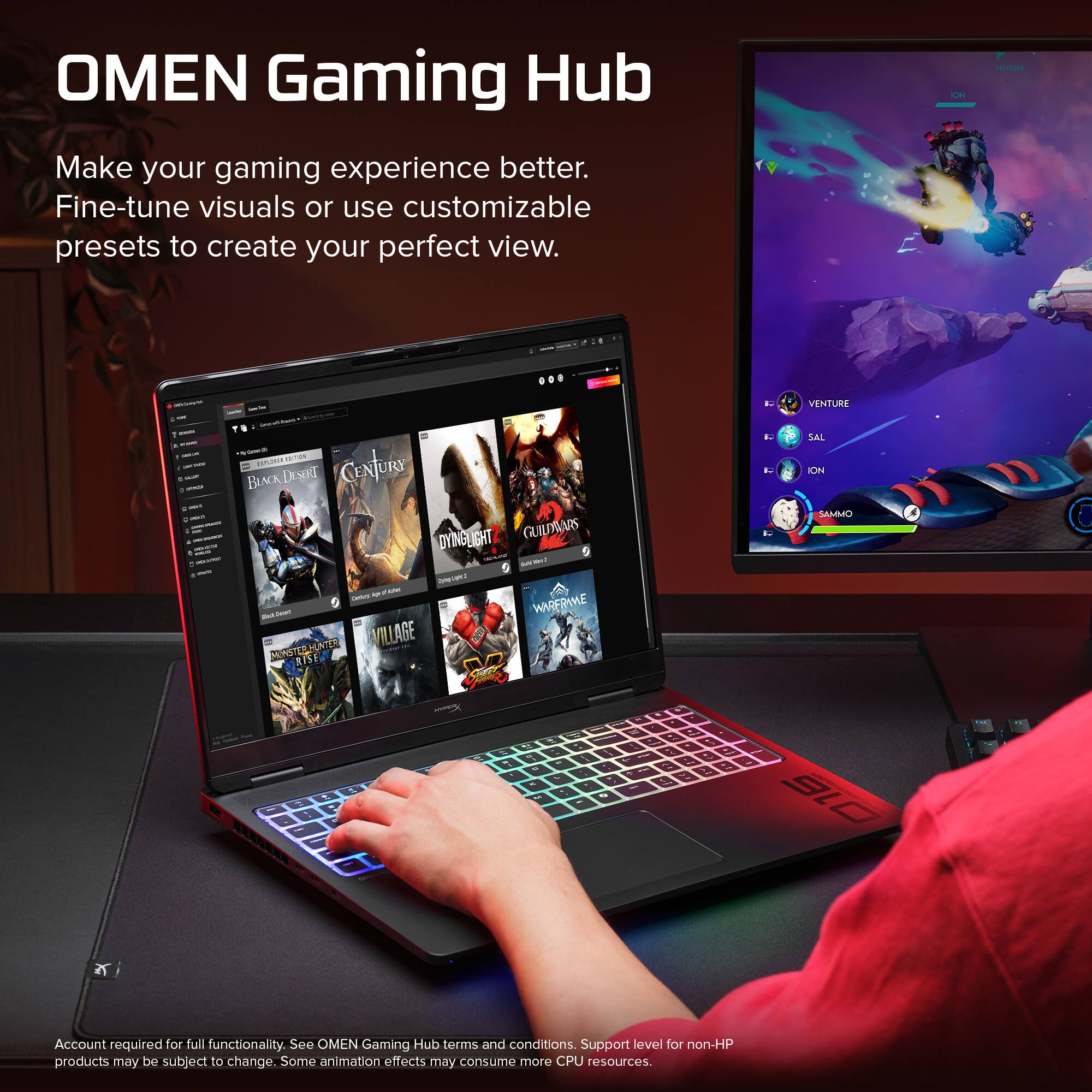 OMEN Gaming Hub  
Make your gaming experience better. Fine-tune visuals or use customizable presets to create your perfect view.  

Account required for full functionality. See OMEN Gaming Hub terms and conditions. Support level for non-HP products may be subject to change. Some animation effects may consume more CPU resources.