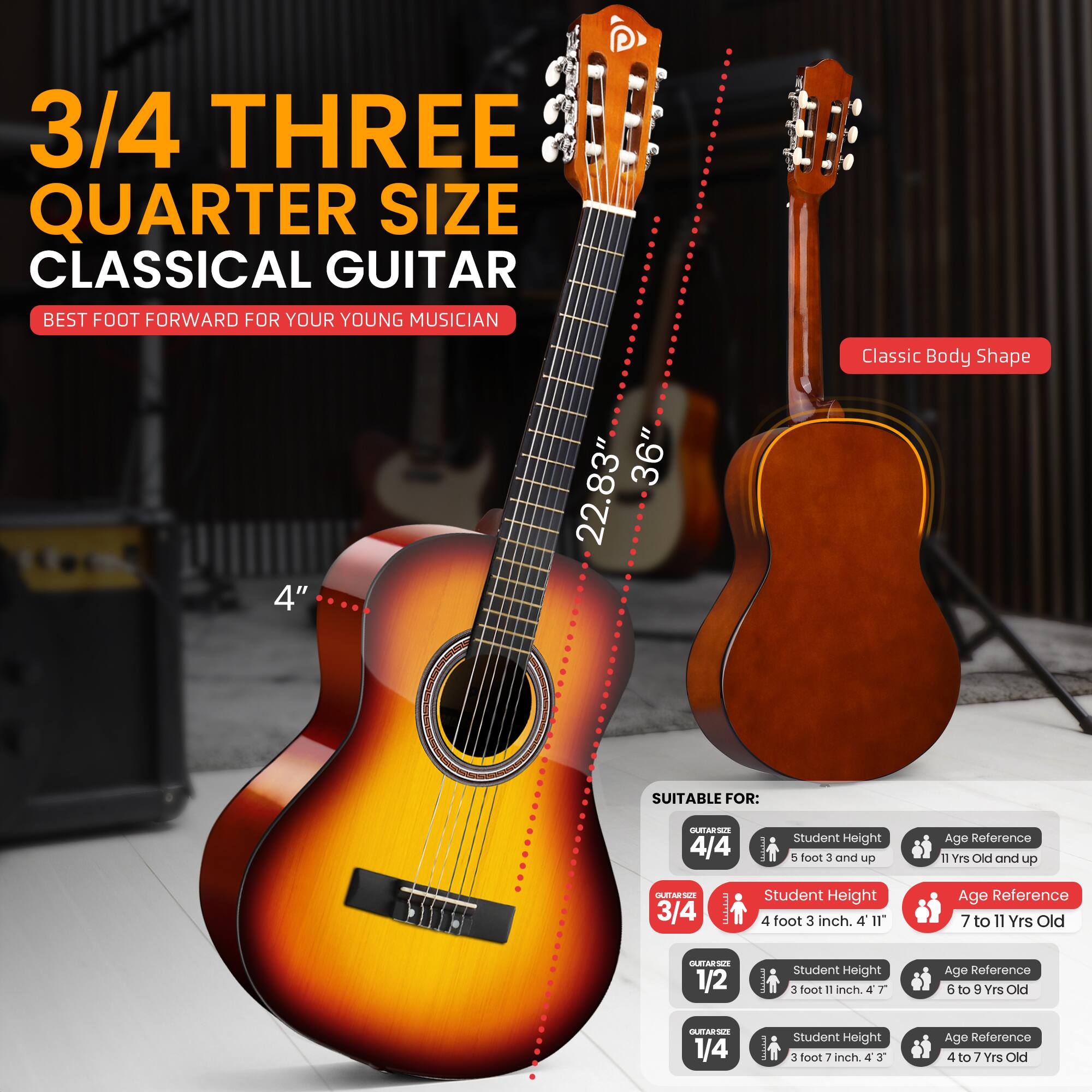 3/4 THREE QUARTER SIZE CLASSICAL GUITAR  
BEST FOOT FORWARD FOR YOUR YOUNG MUSICIAN  

4" 36" 22.83" Classic Body Shape  

SUITABLE FOR:  
- 4/4  
  - Student Height: 5 foot 3 inch and up  
  - Age Reference: 11 Yrs Old and up  

- 3/4  
  - Student Height: 4 foot 3 inch. 4" 1"  
  - Age Reference: 7 to 11 Yrs Old  

- 1/2  
  - Student Height: 3 foot 11 inch. 4' 7"  
  - Age Reference: 6 to 9 Yrs Old  

- 1/4  
  - Student Height: 3 foot 7 inch. 4' 3"  
  - Age Reference: 4 to 7 Yrs Old
