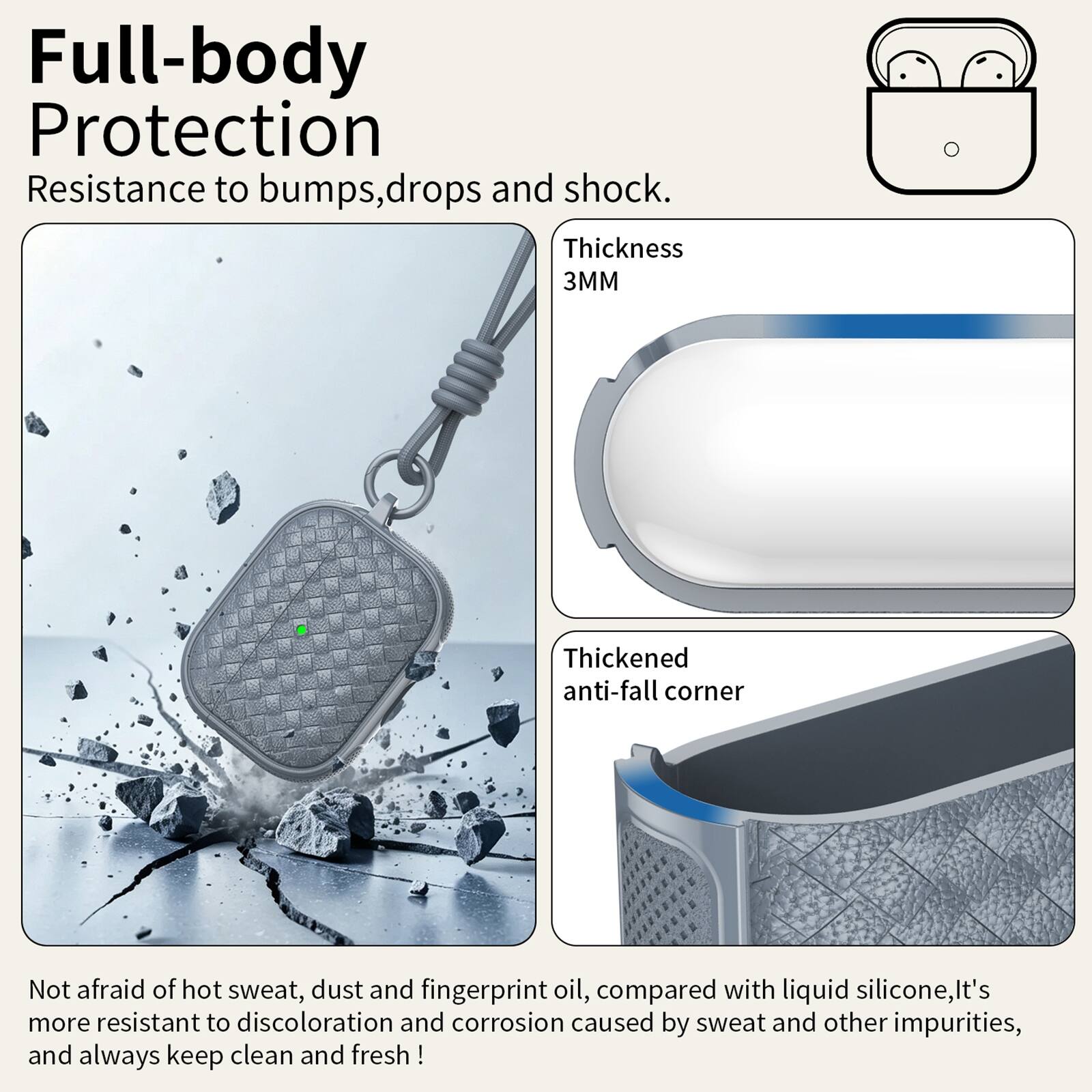 Full-body Protection  
Resistance to bumps, drops and shock.  
Thickness 3MM  
Thickened anti-fall corner  
Not afraid of hot sweat, dust and fingerprint oil, compared with liquid silicone, it's more resistant to discoloration and corrosion caused by sweat and other impurities, and always keep clean and fresh!