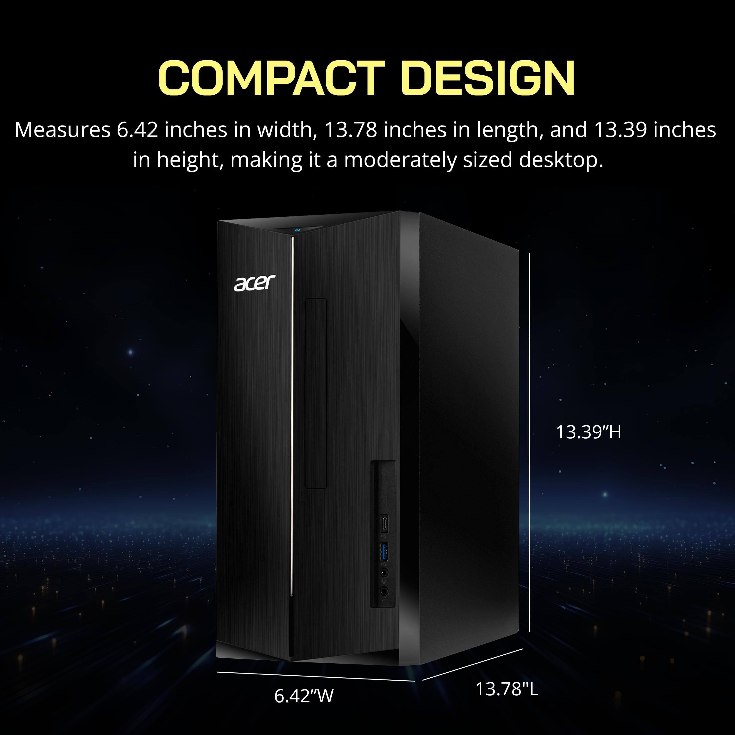 COMPACT DESIGN  
Measures 6.42 inches in width, 13.78 inches in length, and 13.39 inches in height, making it a moderately sized desktop.  
Acer  
13.39"H 6.42"W 13.78"L