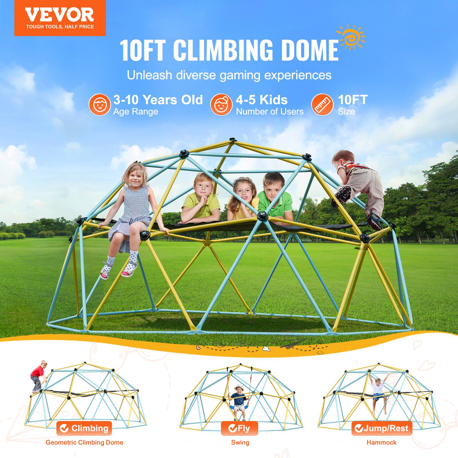 **VEVOR TOUGH TOOLS, HALF PRICE**

**10FT CLIMBING DOME**

Unleash diverse gaming experiences

- **3-10 Years Old** Age Range
- **4-5 Kids** Number of Users
- **10FT** Size

**Features:**
- Climbing: Geometric Climbing Dome
- Fly: Swing
- Jump/Rest: Hammock