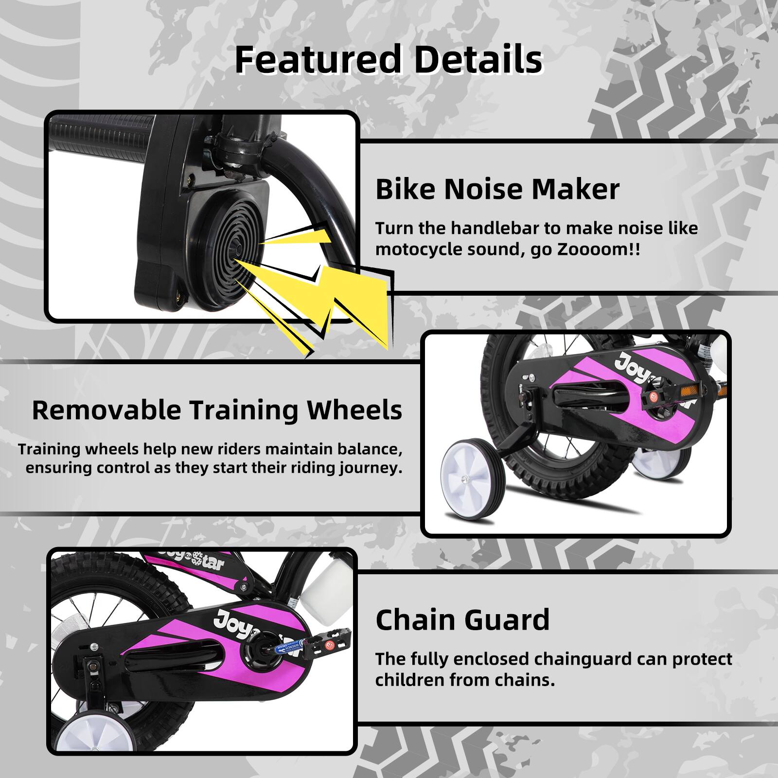 Featured Details

- **Bike Noise Maker**  
  Turn the handlebar to make noise like motorcycle sound, go Zooooom!!

- **Removable Training Wheels**  
  Training wheels help new riders maintain balance, ensuring control as they start their riding journey.

- **Chain Guard**  
  The fully enclosed chainguard can protect children from chains.