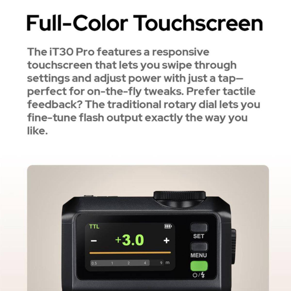 Full-Color Touchscreen

The iT30 Pro features a responsive touchscreen that lets you swipe through settings and adjust power with just a tap—perfect for on-the-fly tweaks. Prefer tactile feedback? The traditional rotary dial lets you fine-tune flash output exactly the way you like.

TTL - 0.5 +3.0 1 2 4 III + m
SET MENU