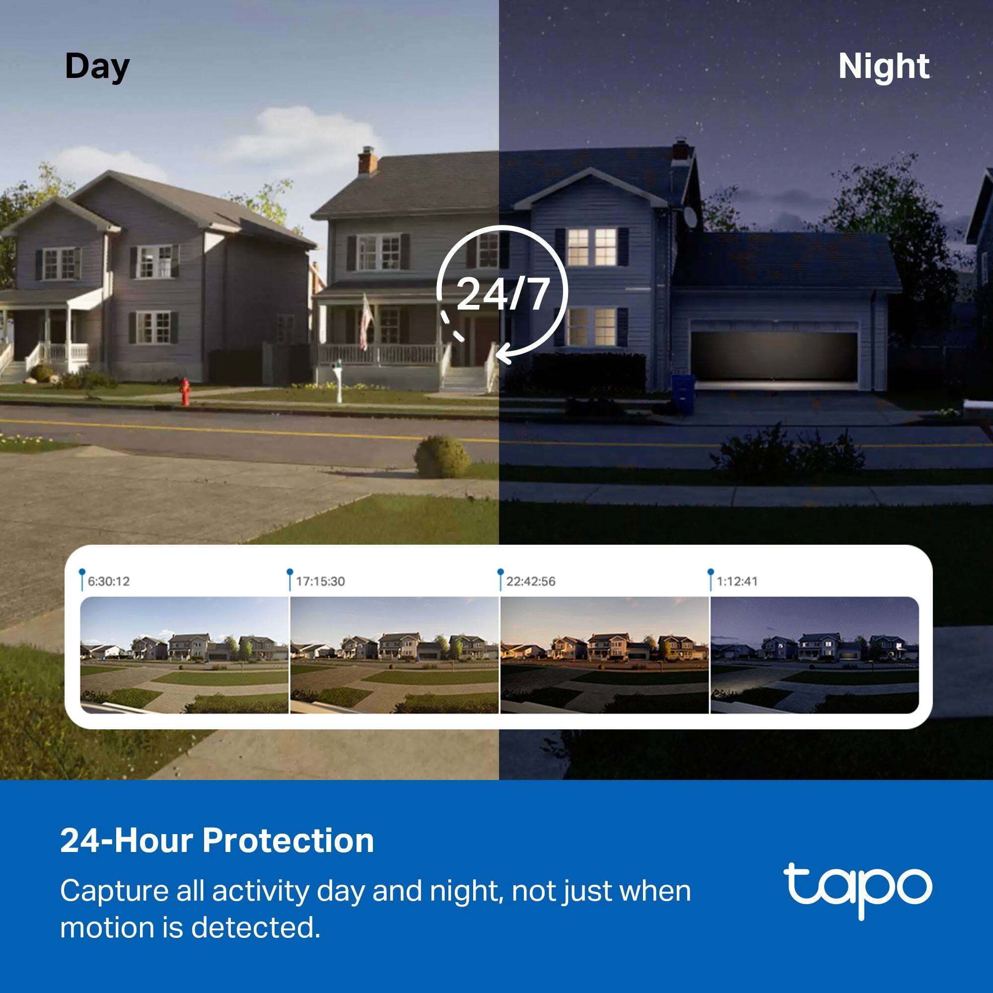 Day Night 24/7  
6:30:12 17:15:30 22:42:56 1:12:41  

24-Hour Protection  
Capture all activity day and night, not just when motion is detected.  

tapo