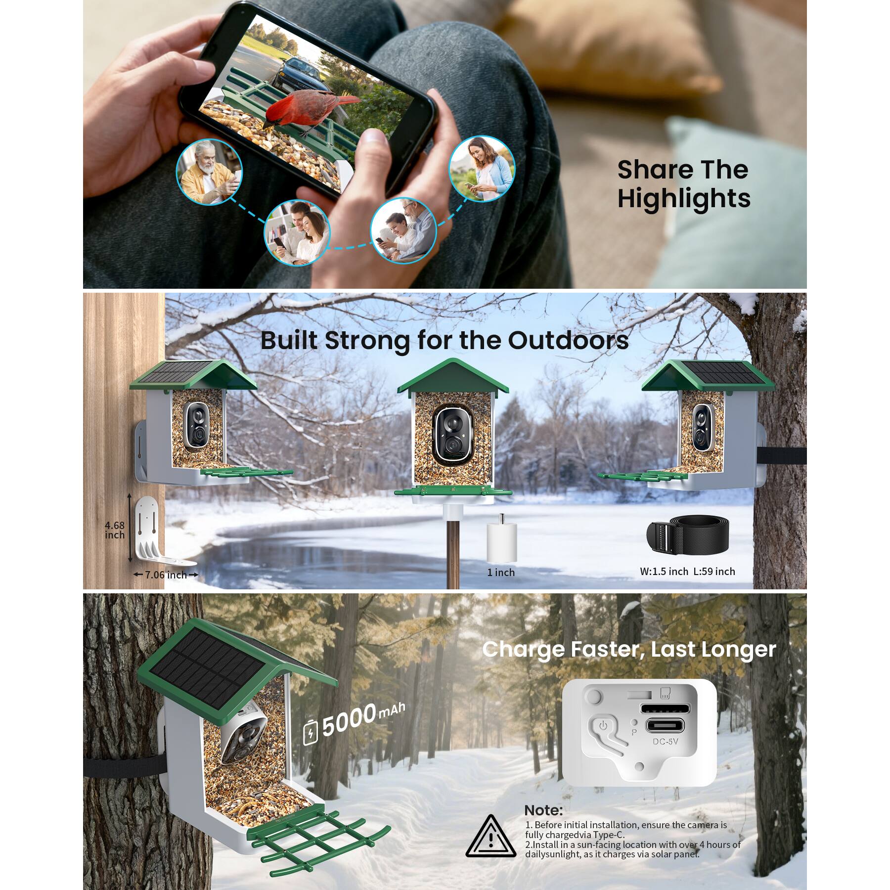 Sure, here is the corrected and grouped text from the image:

---

**Share The Highlights**

**Built Strong for the Outdoors**

- 4.68 inch
- 7.06 inch
- 1 inch
- W: 1.5 inch L: 59 inch

**Charge Faster, Last Longer**

- 5000 mAh

**Note:**
1. Before initial installation, ensure the camera is fully charged via Type-C.
2. Install in a sun-facing location with over 4 hours of daily sunlight, as it charges via solar panel.

---

This text is organized to match the layout and information presented in the image.