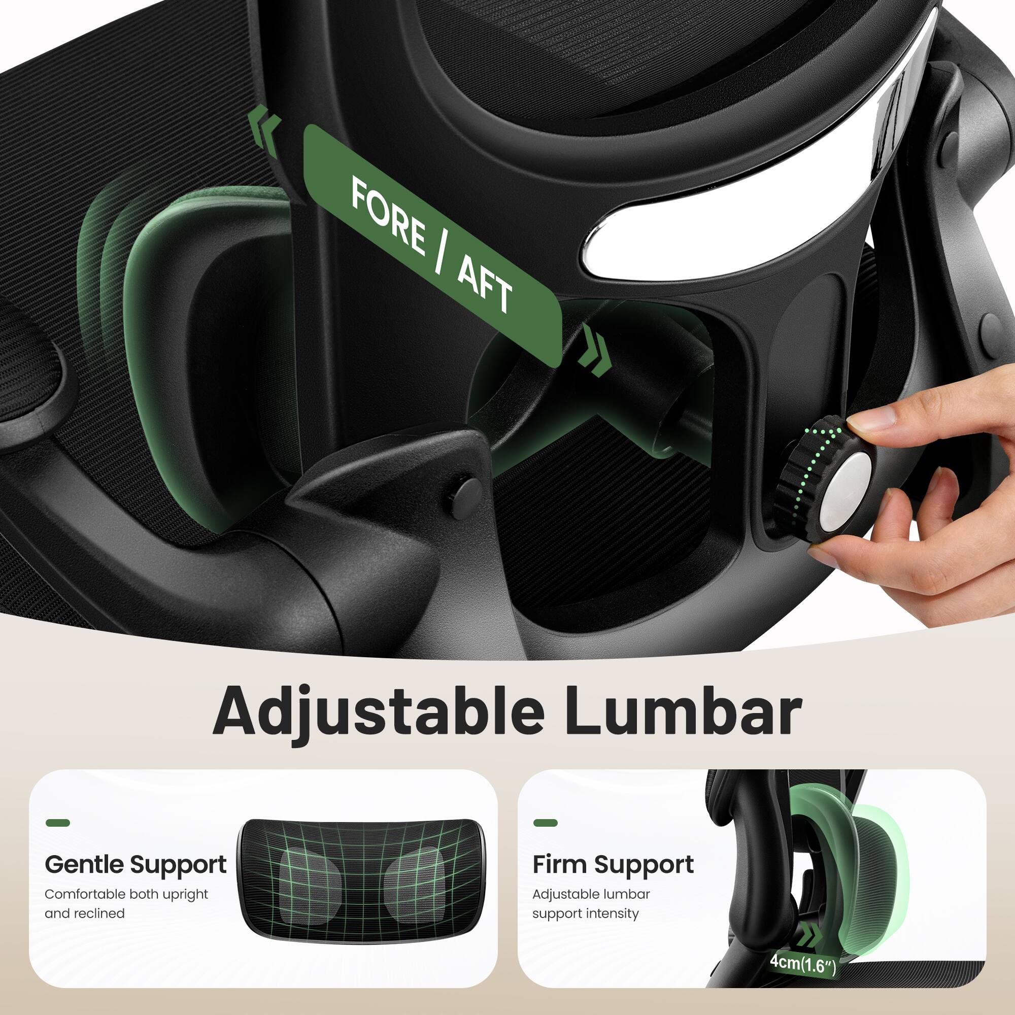 FORE / AFT Adjustable Lumbar  
Gentle Support  
Comfortable both upright and reclined  
Firm Support  
Adjustable lumbar support intensity  
4cm (1.6")