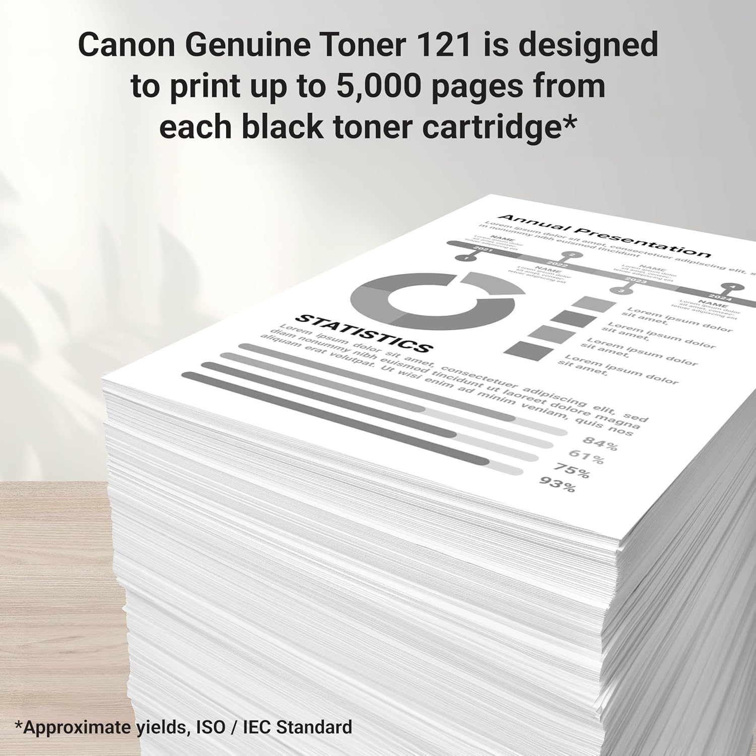 Canon Genuine Toner 121 is designed to print up to 5,000 pages from each black toner cartridge*  
Annual Presentation  
STATISTICS  
Lorem ipsum dolor sit amet, consectetur adipiscing elit. Sed quis magna nostrud exercitation ullamco laboris nisi ut aliquip ex ea commodo consequat.  
84% 61% 75% 93%  
*Approximate yields, ISO / IEC Standard