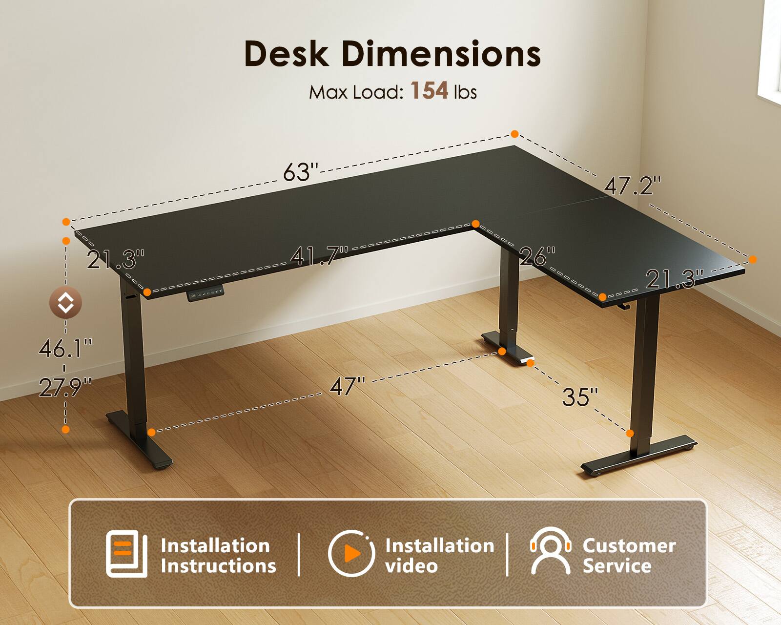 Desk Dimensions  
Max Load: 154 lbs  
63" x 47.2"  
21.3" x 41.7"  
260  
21.3" x 46.1" x 27.9"  
47" x 35"  

Installation Instructions | Installation video | Customer Service
