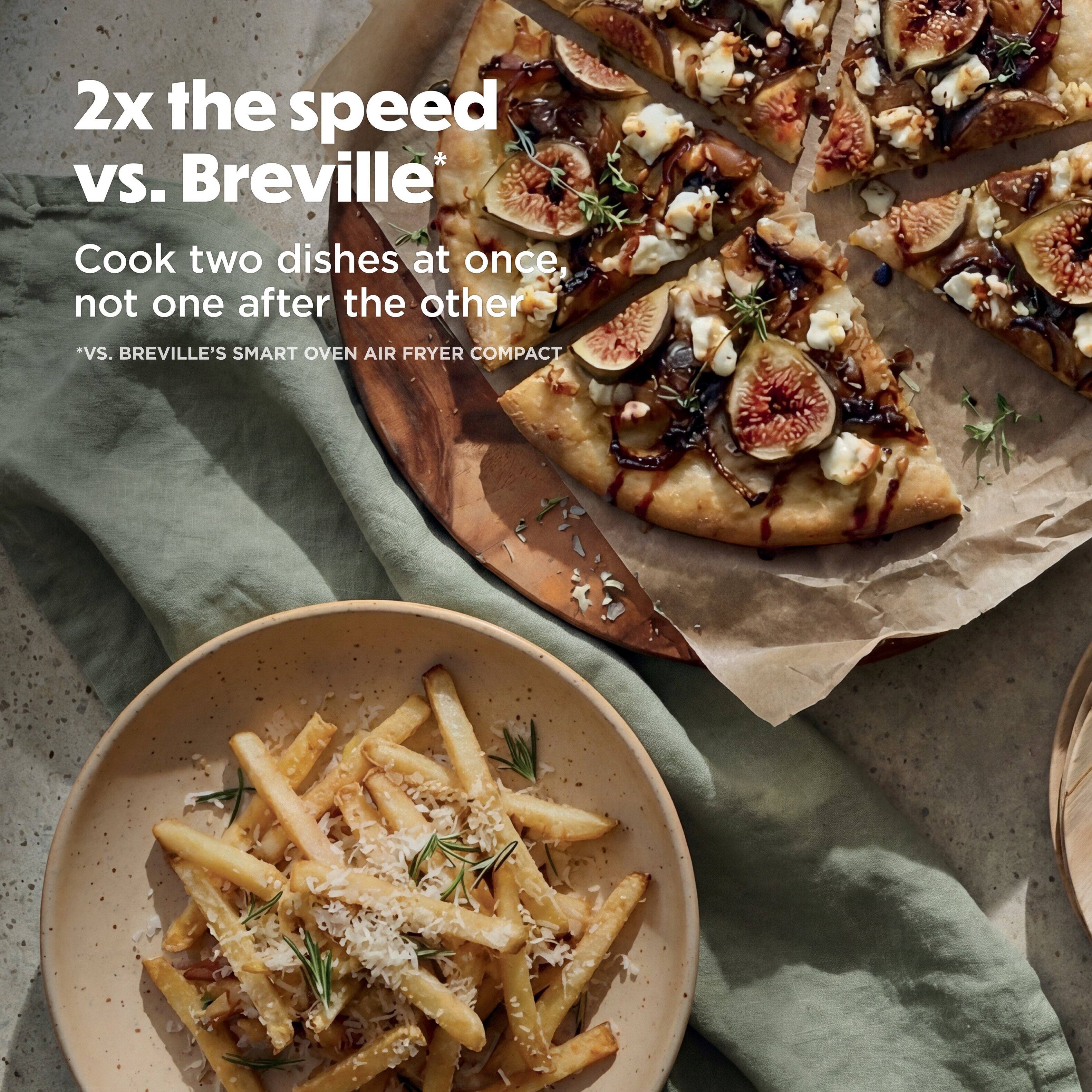 2x the speed vs. Breville*  
Cook two dishes at once, not one after the other  
*Vs. Breville's Smart Oven Air Fryer Compact