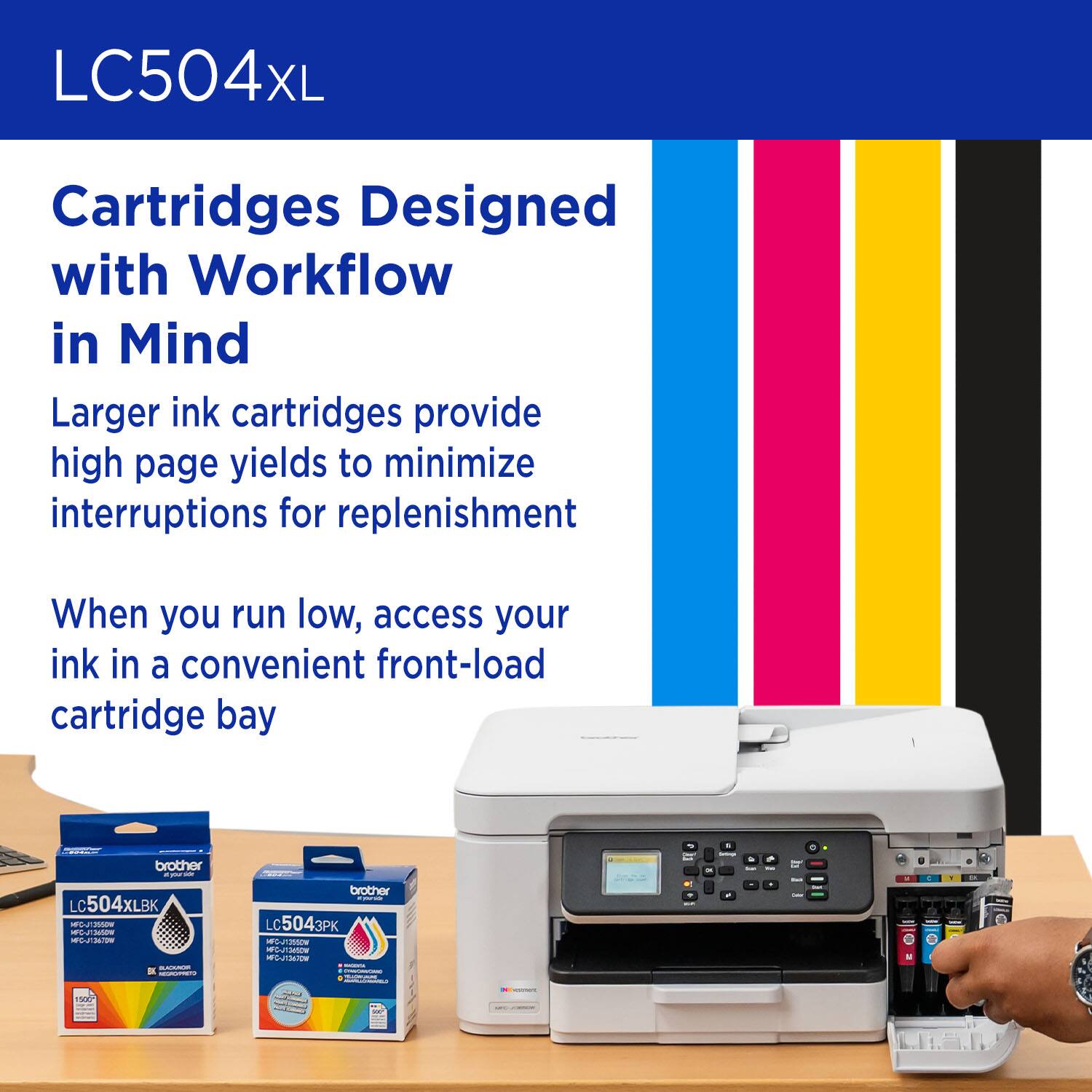 LC504XL Cartridges Designed with Workflow in Mind
Larger ink cartridges provide high page yields to minimize interruptions for replenishment
When you run low, access your ink in a convenient front-load cartridge bay
- brother LC504XL BK PLB
- brother LC5043PK