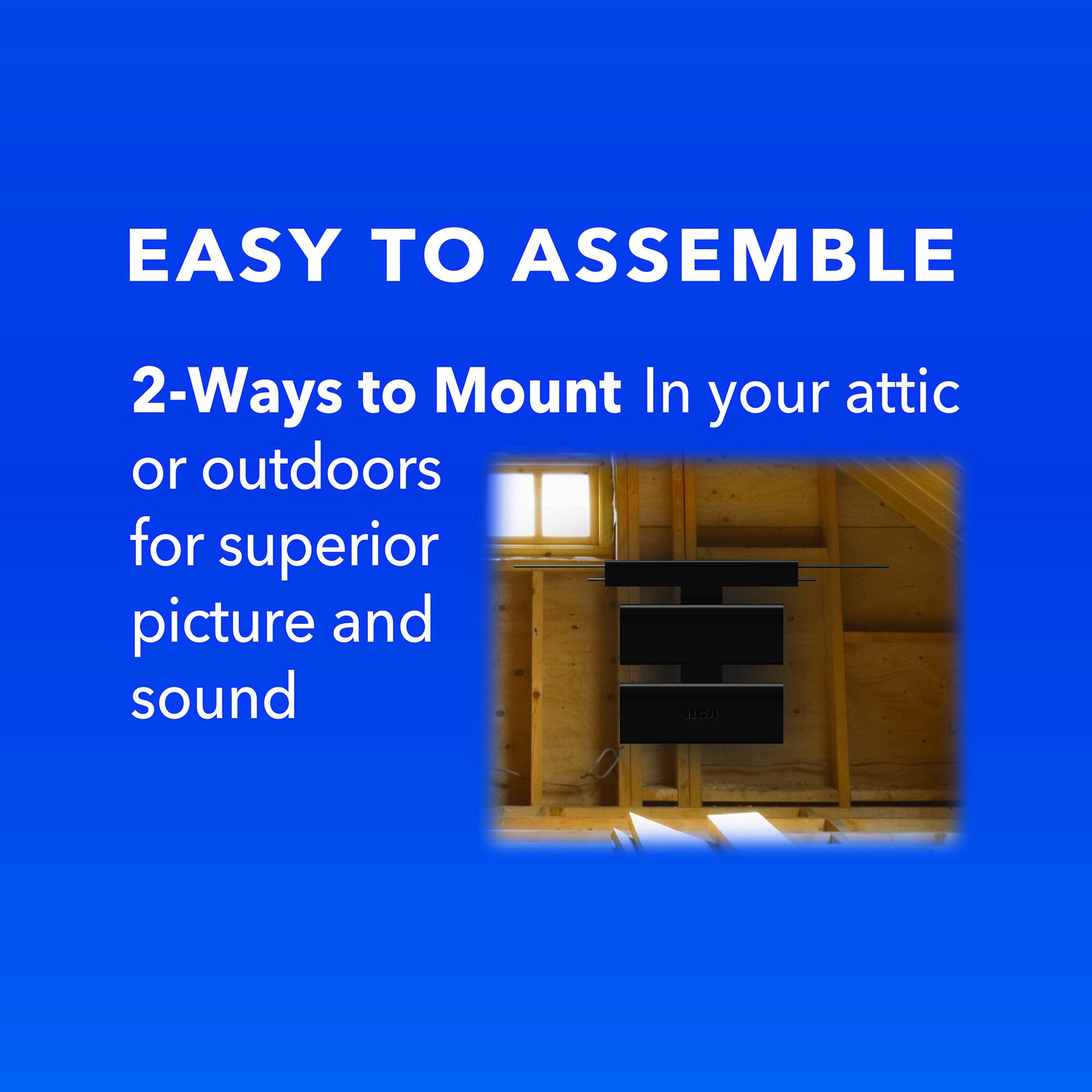 EASY TO ASSEMBLE  
2-Ways to Mount In your attic or outdoors for superior picture and sound