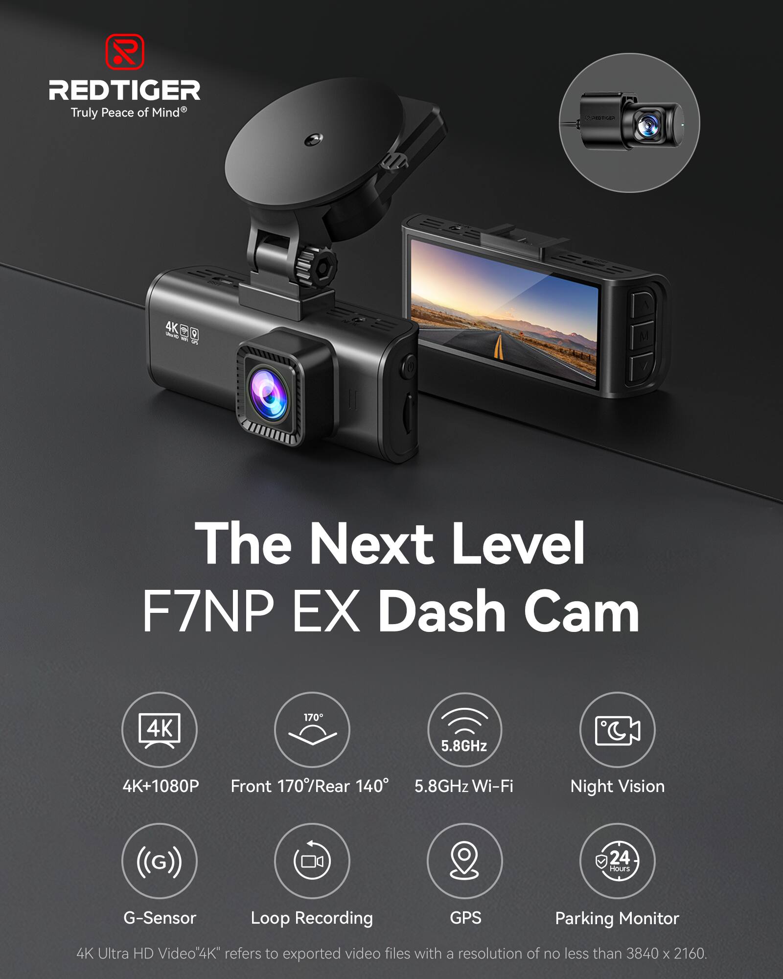 REDTIGER Truly Peace of Mind

CHARGER

4K Stuffs S

The Next Level F7NP EX Dash Cam

4K
170
5.8GHz
4K+1080P Front 170%Rear 140
5.8GHz Wi-Fi
Night Vision
24 Hours
G-Sensor
Loop Recording
GPS
Parking Monitor
4K Ultra HD Video
4K refers to exported video files with a resolution of no less than 3840 X 2160.