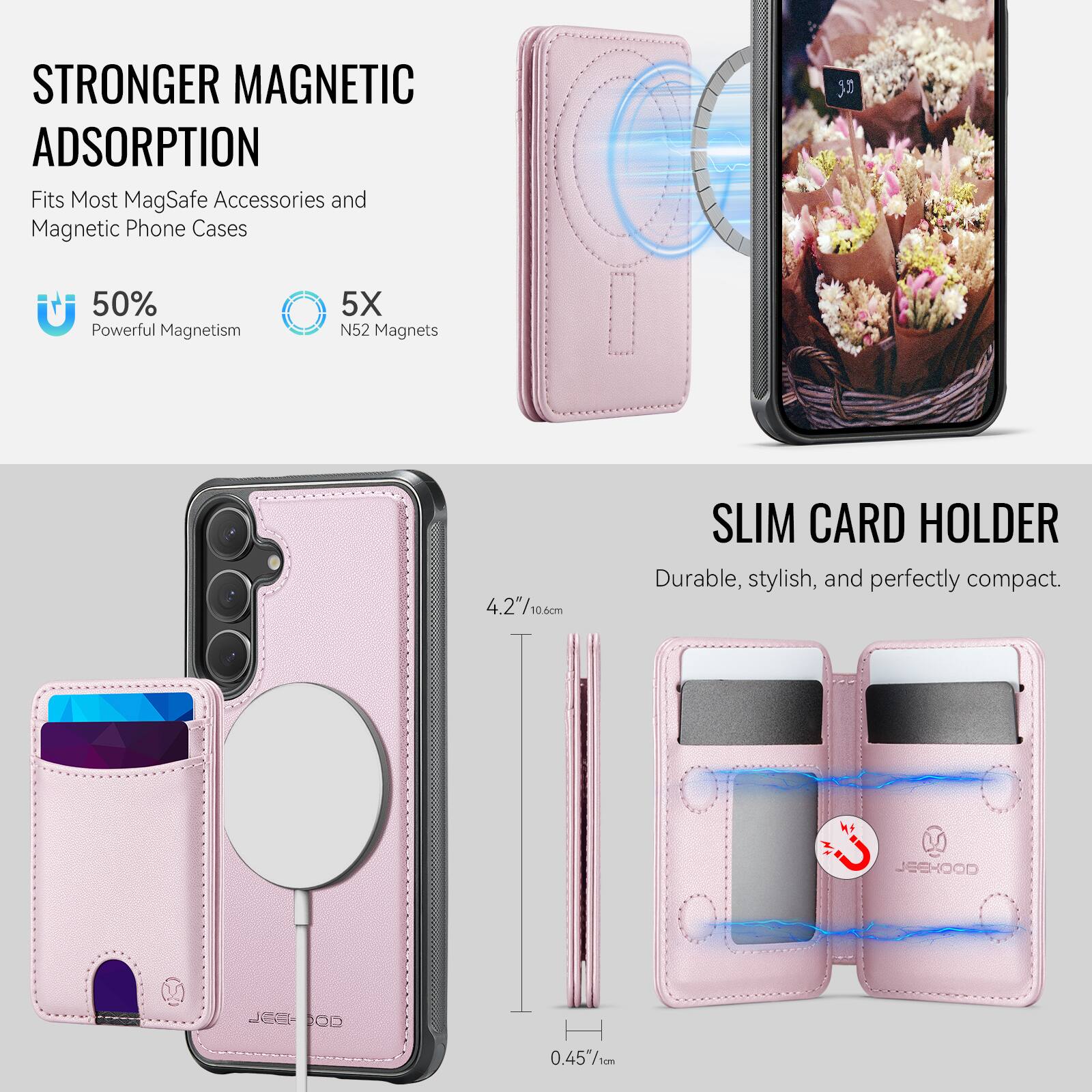 STRONGER MAGNETIC ADSORPTION  
Fits Most MagSafe Accessories and Magnetic Phone Cases  
50% Powerful Magnetism  
5X N52 Magnets  

SLIM CARD HOLDER  
Durable, stylish, and perfectly compact.  

4.2"/10.6cm  
0.45"/1cm