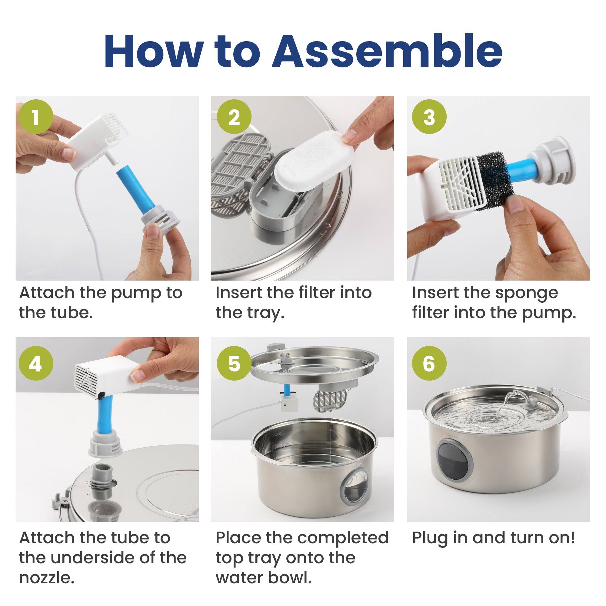 How to Assemble

1. Attach the pump to the tube.
2. Insert the filter into the tray.
3. Insert the sponge filter into the pump.
4. Attach the tube to the underside of the nozzle.
5. Place the completed top tray onto the water bowl.
6. Plug in and turn on!