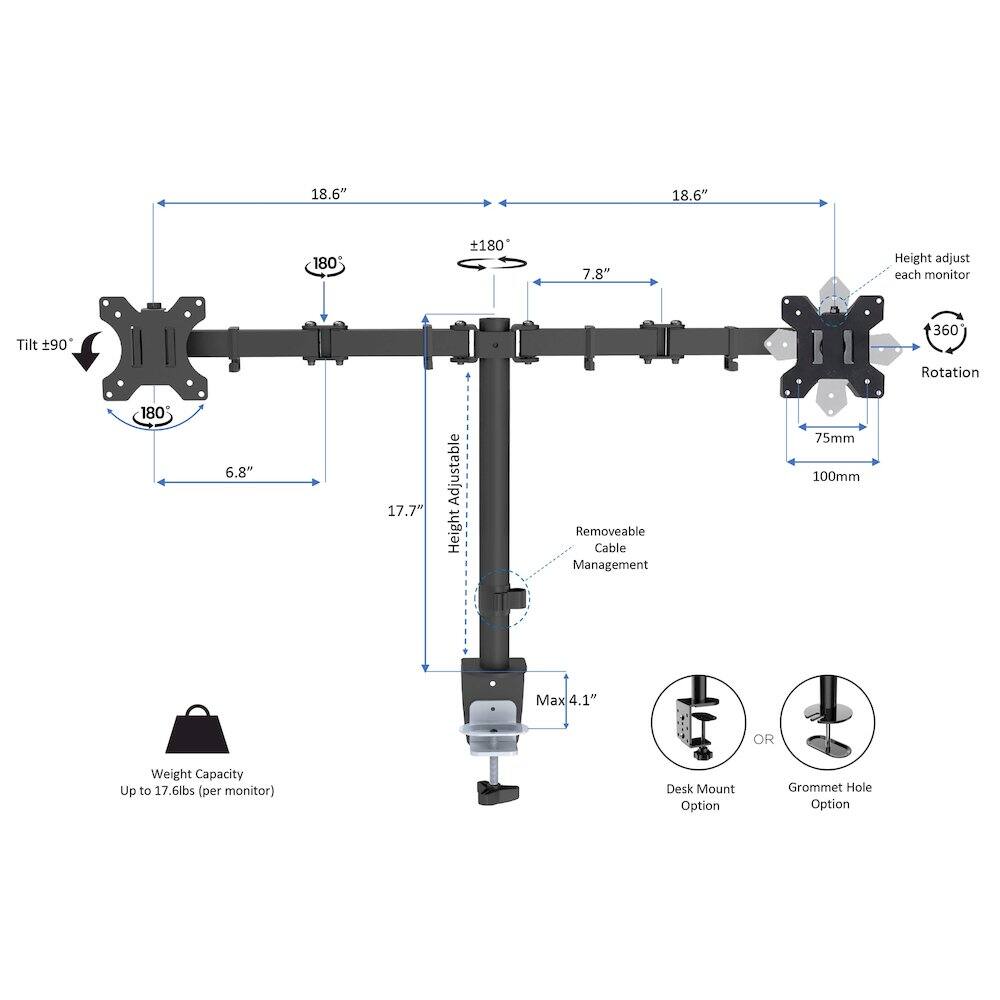 18.6"  
18.6"  
180  
180  
7.8"  
Height adjustable each monitor  
Tilt 90°  
360° Rotation 180°  
6.8"  
17.7"  
Adjustable Height  
Removeable Cable Management  
75mm  
100mm  
Max 4.1"  
Weight Capacity Up to 17.6lbs (per monitor)  
Desk Mount Option  
Grommet Hole Option