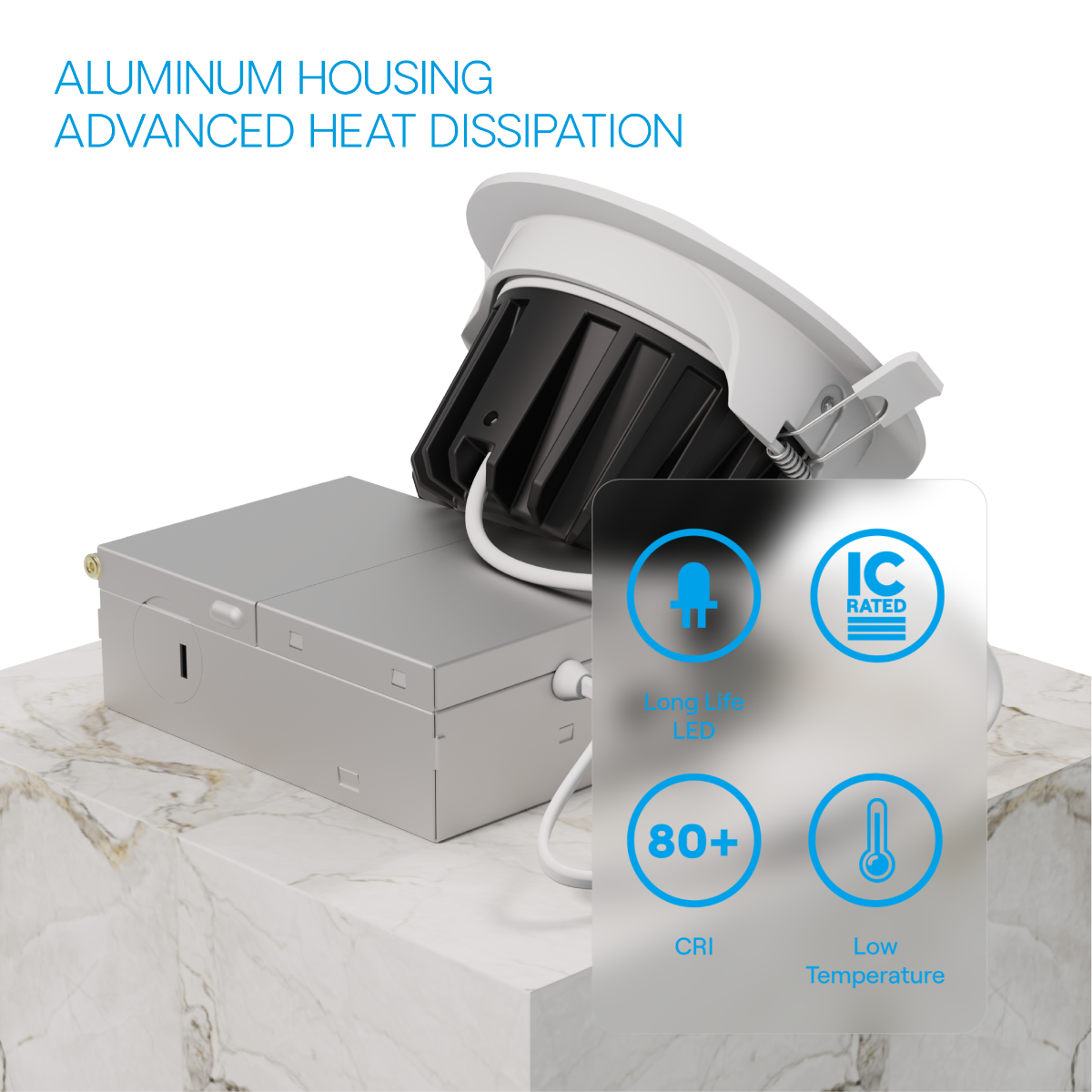 ALUMINUM HOUSING  
ADVANCED HEAT DISSIPATION  

- Long Life LED  
- IC RATED  
- 80+ CRI  
- Low Temperature