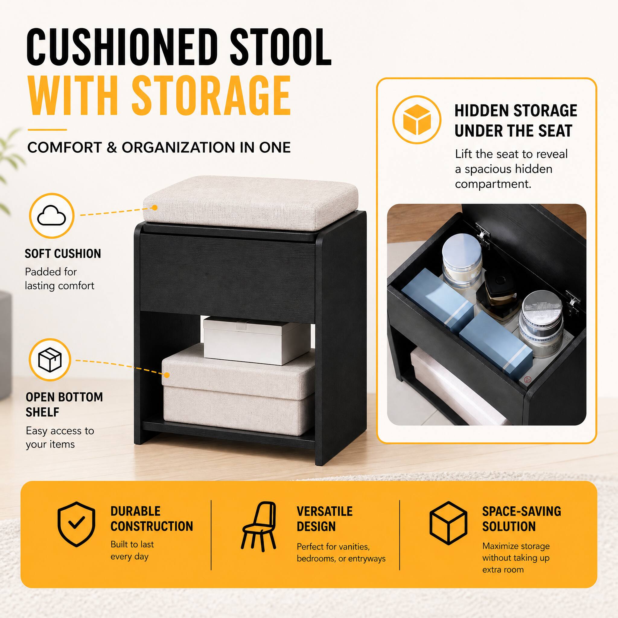 CUSHIONED STOOL WITH STORAGE  
COMFORT & ORGANIZATION IN ONE

- SOFT CUSHION  
Padded for lasting comfort

- OPEN BOTTOM SHELF  
Easy access to your items

- DURABLE CONSTRUCTION  
Built to last every day

- VERSATILE DESIGN  
Perfect for vanities, bedrooms, or entryways

- SPACE-SAVING SOLUTION  
Maximize storage without taking up extra room

- HIDDEN STORAGE UNDER THE SEAT  
Lift the seat to reveal a spacious hidden compartment.