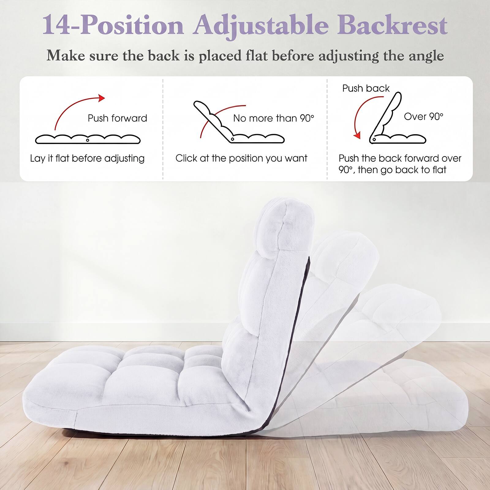14-Position Adjustable Backrest

Make sure the back is placed flat before adjusting the angle

Push forward
Lay it flat before adjusting

No more than 90°
Click at the position you want

Push back
Over 90°
Push the back forward over 90°, then go back to flat