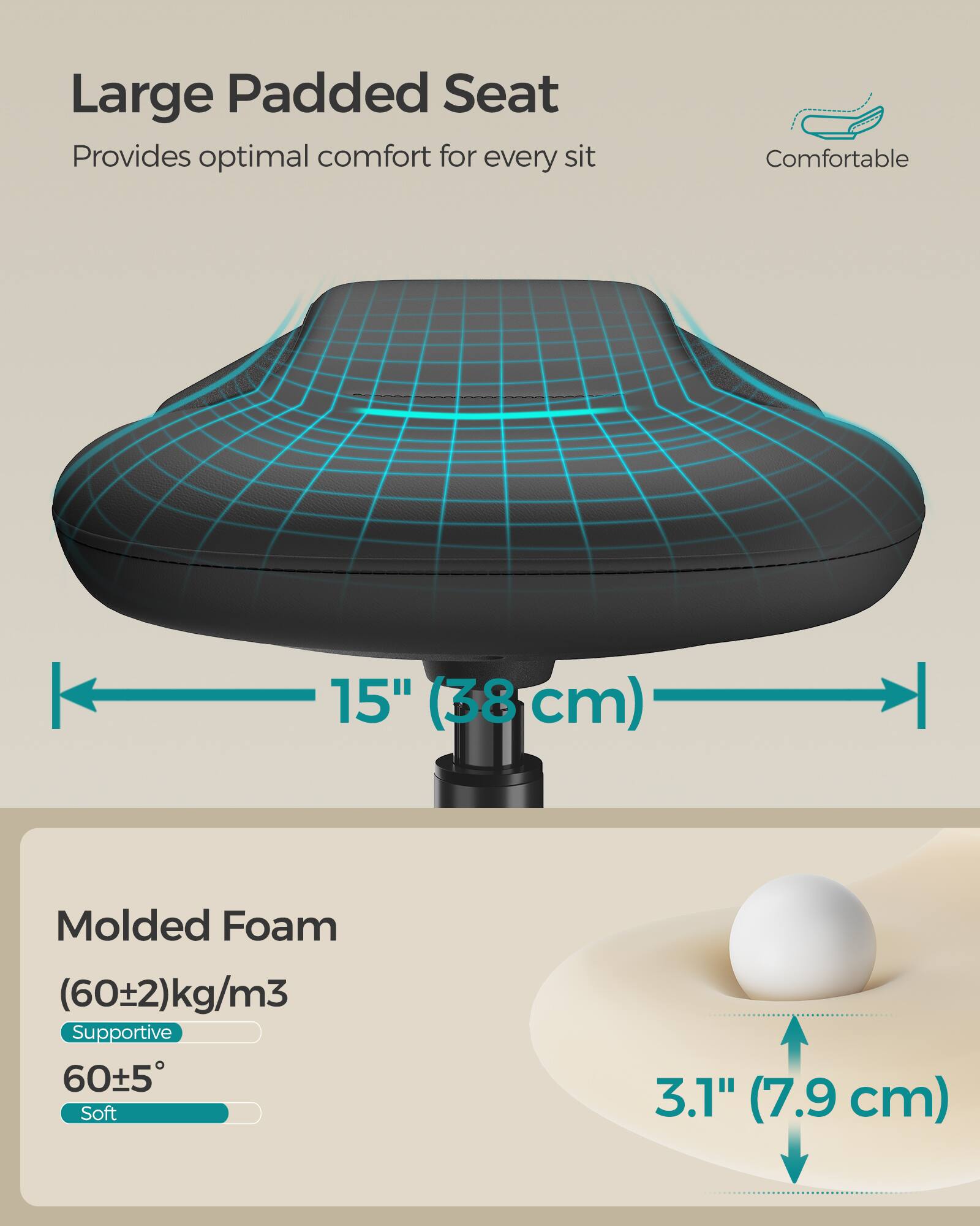 Large Padded Seat  
Provides optimal comfort for every sit  
Comfortable  

15" (38 cm)  

Molded Foam  
(60±2) kg/m³  
Supportive  
60±5°  
Soft  

3.1" (7.9 cm)
