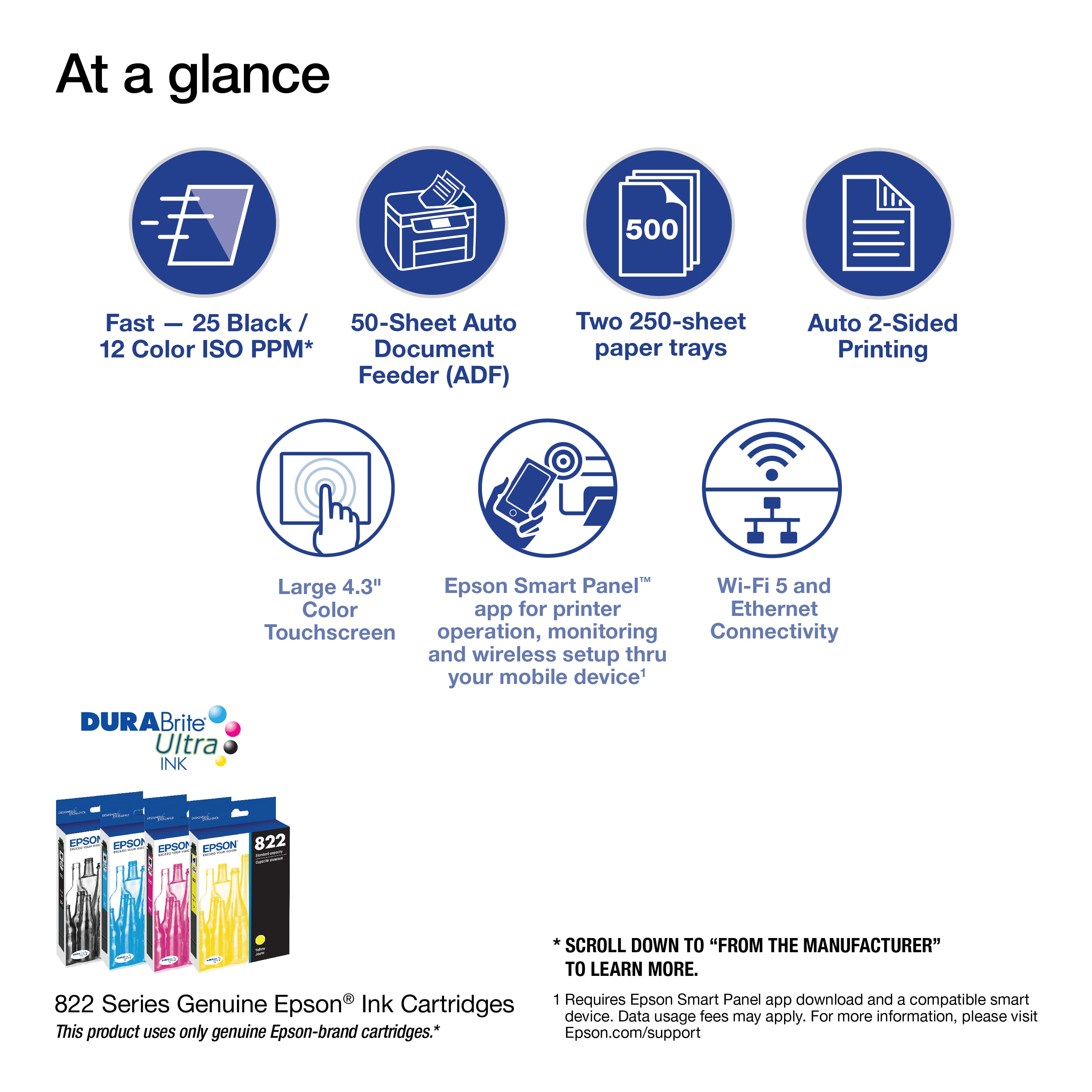 At a glance:
* 500 Fast - 25 Black/ 50-Sheet Auto
* 12 Color ISO PPM* Document Feeder (ADF)
* Two 250-sheet paper trays
* Auto 2-Sided Printing
* Large 4.3" Epson Smart Panel
* Wi-Fi 5 and Color app for printer
* Ethernet
* Touchscreen operation, monitoring, and connectivity through your mobile device
* Durabrite Brite Ultra INK
* Requires Epson Smart Panel app download and a compatible smart device
* Data fees may apply
* For more information, visit Epson.com/support