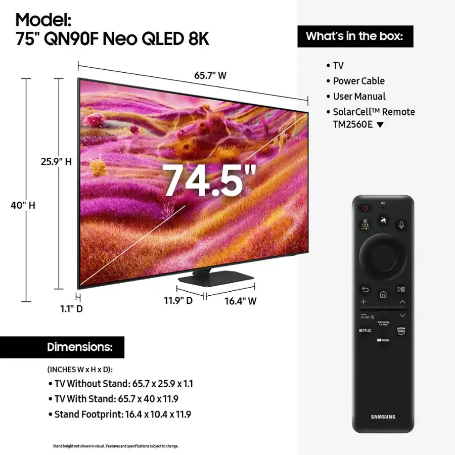 Model: 75" QN90F Neo QLED 8K
What's in the box: 65.7" W TV, Power Cable, User Manual, SolarCell Remote (TM2560E), 25.9" H x 40" H x 74.5" - 123 H x 1.1" D x 11.9" D x 16.4" W + TLAO o NETFLIS - Dimensions: - (INCHES W x H x D): TV Without Stand: 65.7 x 25.9 x 1.1 TV With Stand: 65.7 x 40 x 11.9 Stand Footprint: 16.4 x 10.4 x 11.9 SAMSUNG stand height P show in visual Teatures and specifications nutuect o change