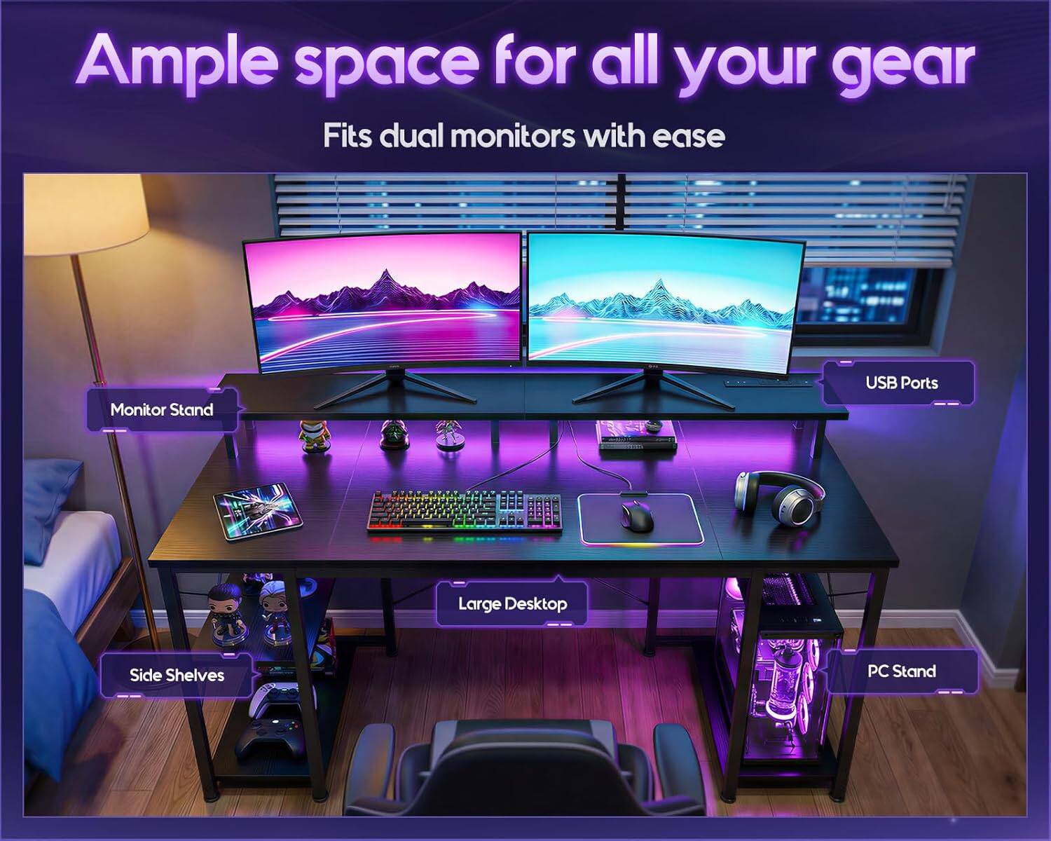 Ample space for all your gear  
Fits dual monitors with ease  

Monitor Stand  
USB Ports  
Large Desktop  
Side Shelves  
PC Stand