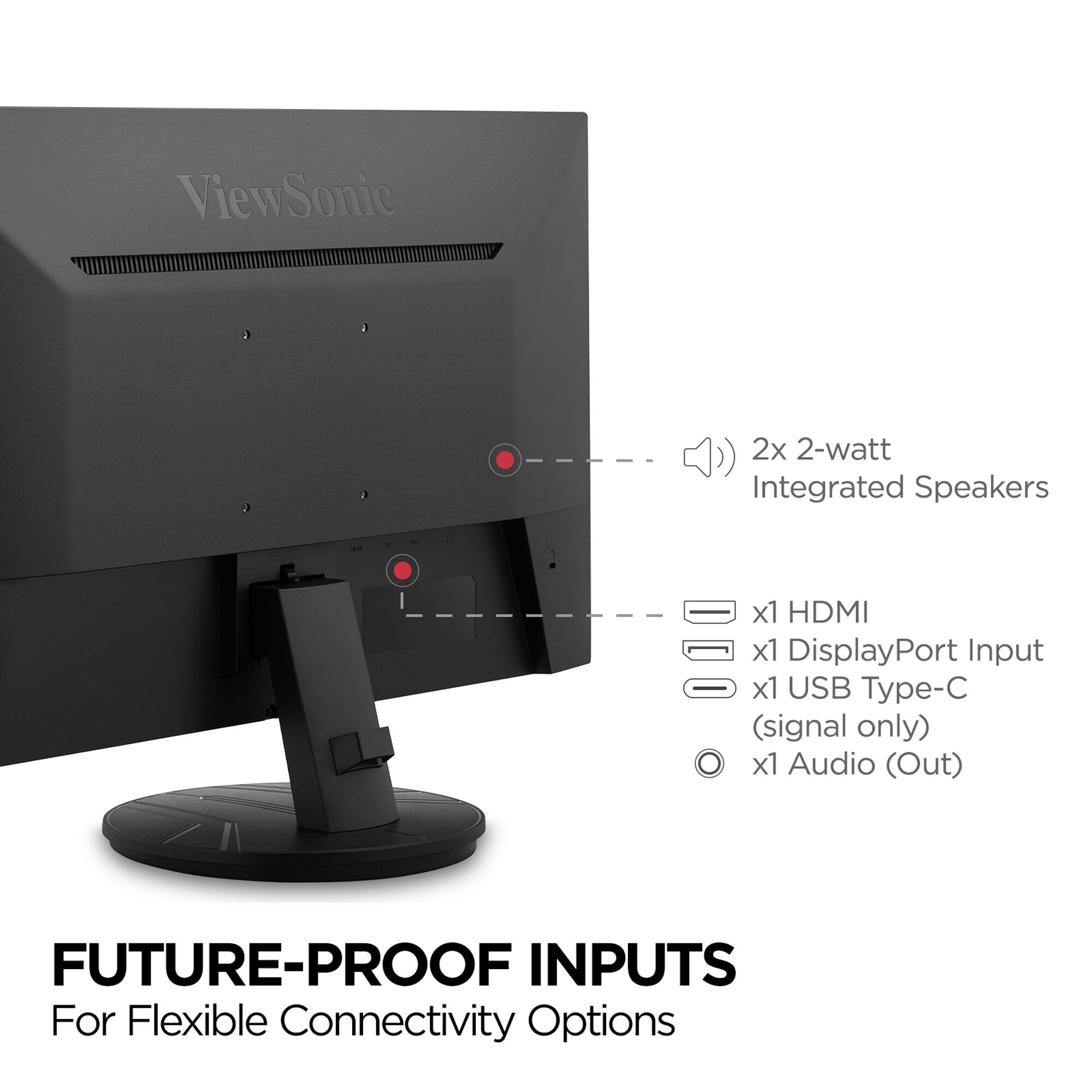 ViewSonic

2x 2-watt Integrated Speakers

x1 HDMI

x1 DisplayPort Input

x1 USB Type-C (signal only)

x1 Audio (Out)

FUTURE-PROOF INPUTS

For Flexible Connectivity Options