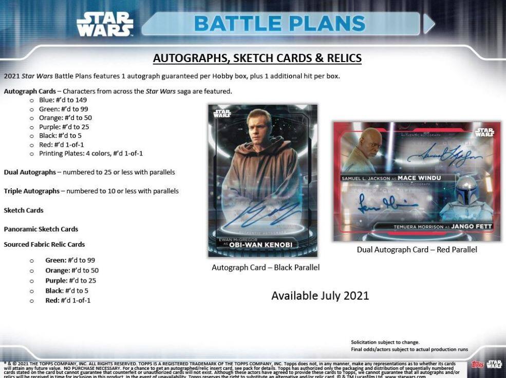 **STAR WARS BATTLE PLANS AUTOGRAPHS, SKETCH CARDS & RELICS 2021**

2021 Star Wars Battle Plans features 1 autograph guaranteed per Hobby box, plus 1 additional hit per box. Autograph Cards – Characters from across the Star Wars saga are featured.

- Blue: #d to 149
- Green: #d to 99
- Orange: #d to 50
- Purple: #d to 25
- Black: #d to 5
- Red: #d 1-of-1
- Printing Plates: 4 colors, #d 1-of-1

Dual Autographs – numbered to 25 or less with parallels

Triple Autographs – numbered to 10 or less with parallels

Sketch Cards

Panoramic Sketch Cards

Sourced Fabric Relic Cards

- Green: #d to 99
- Orange: #d to 50
- Purple: #d to 25
- Black: #d to 5
- Red: #d 1-of-1

Autograph Card – Black Parallel

Dual Autograph Card – Red Parallel

Available July 2