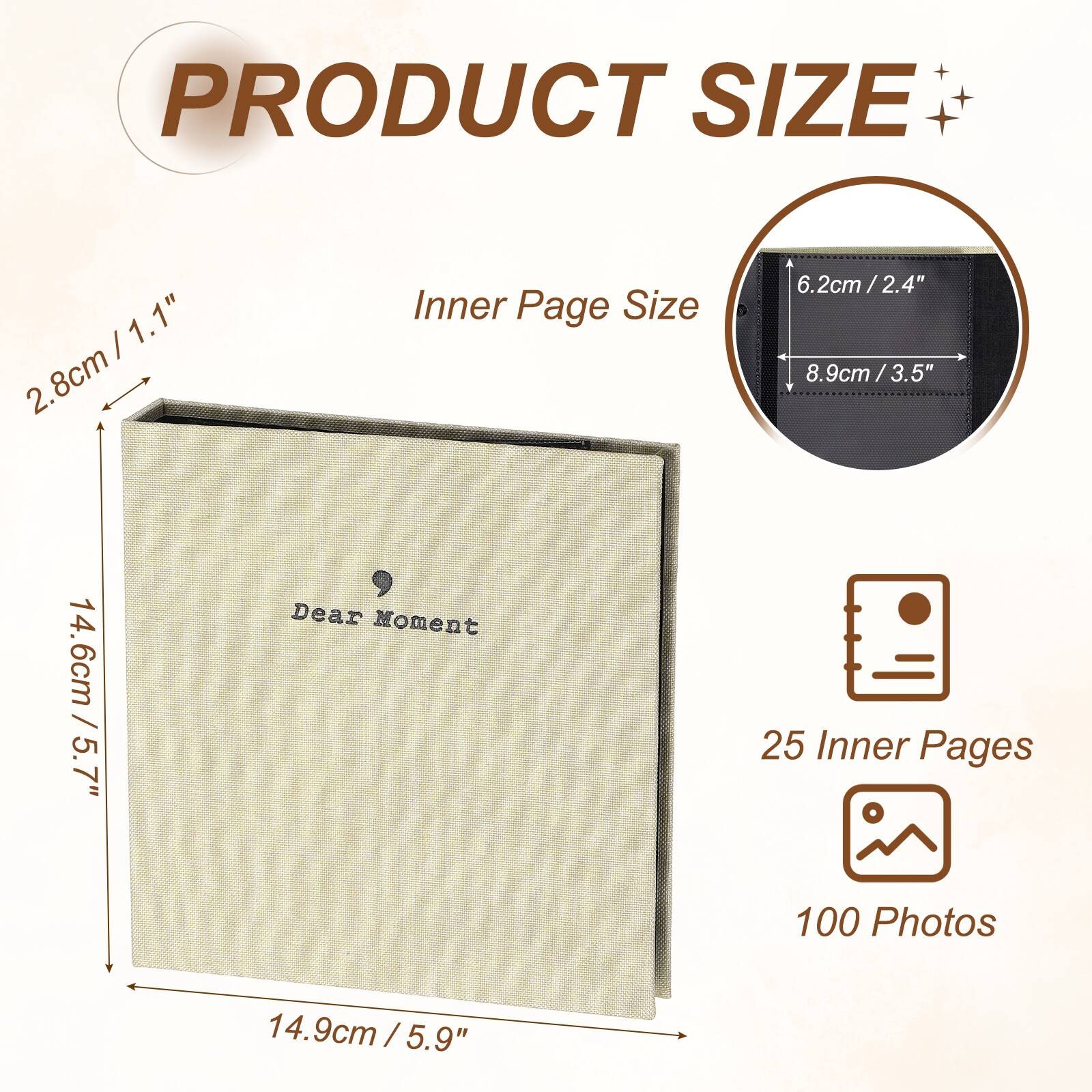 PRODUCT SIZE

2.8cm / 1.1"  
14.6cm / 5.7"  
14.9cm / 5.9"  

Inner Page Size

6.2cm / 2.4"  
8.9cm / 3.5"  

Dear Moment

25 Inner Pages  
100 Photos