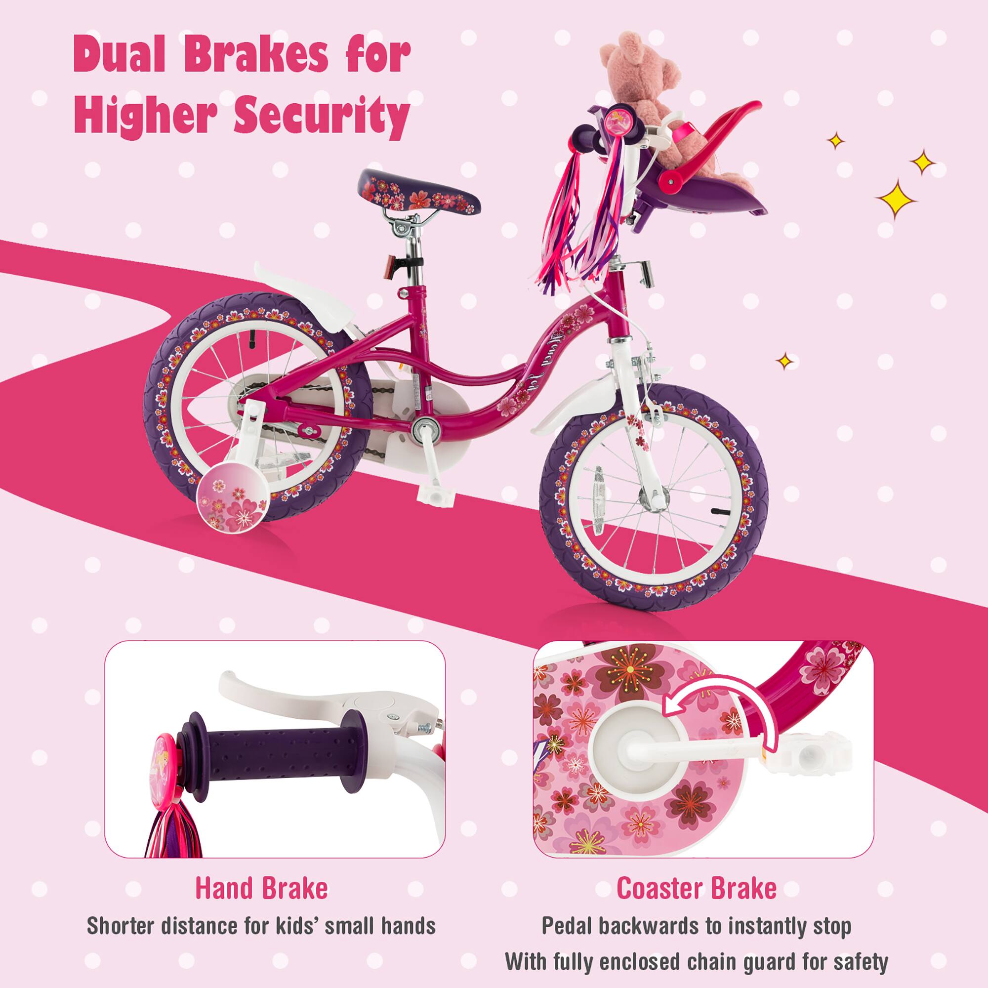 Dual Brakes for Higher Security

Hand Brake
Shorter distance for kids' small hands

Coaster Brake
Pedal backwards to instantly stop
With fully enclosed chain guard for safety