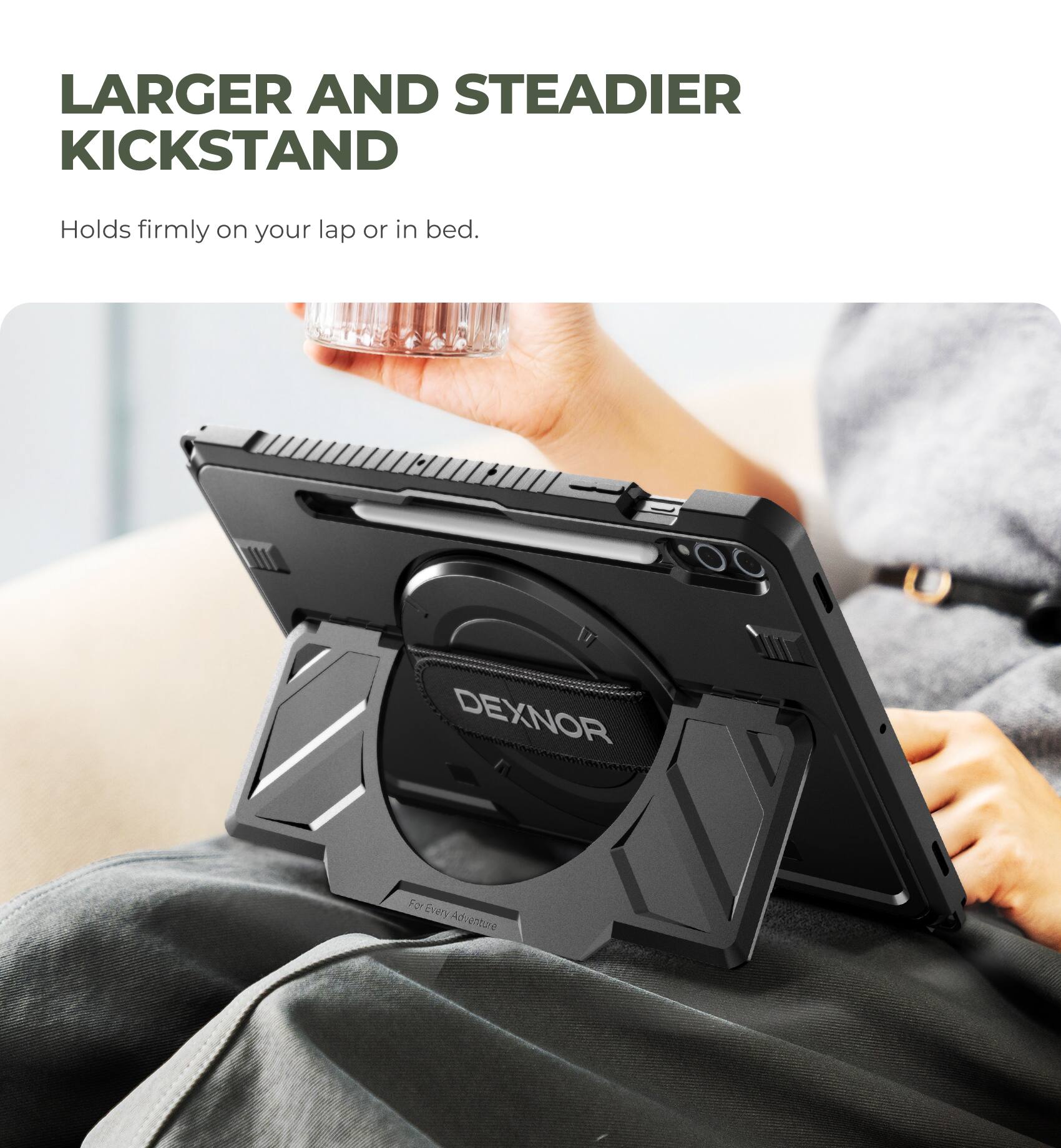 LARGER AND STEADIER KICKSTAND  
Holds firmly on your lap or in bed.  

DEXNOR  
For Every Adventure