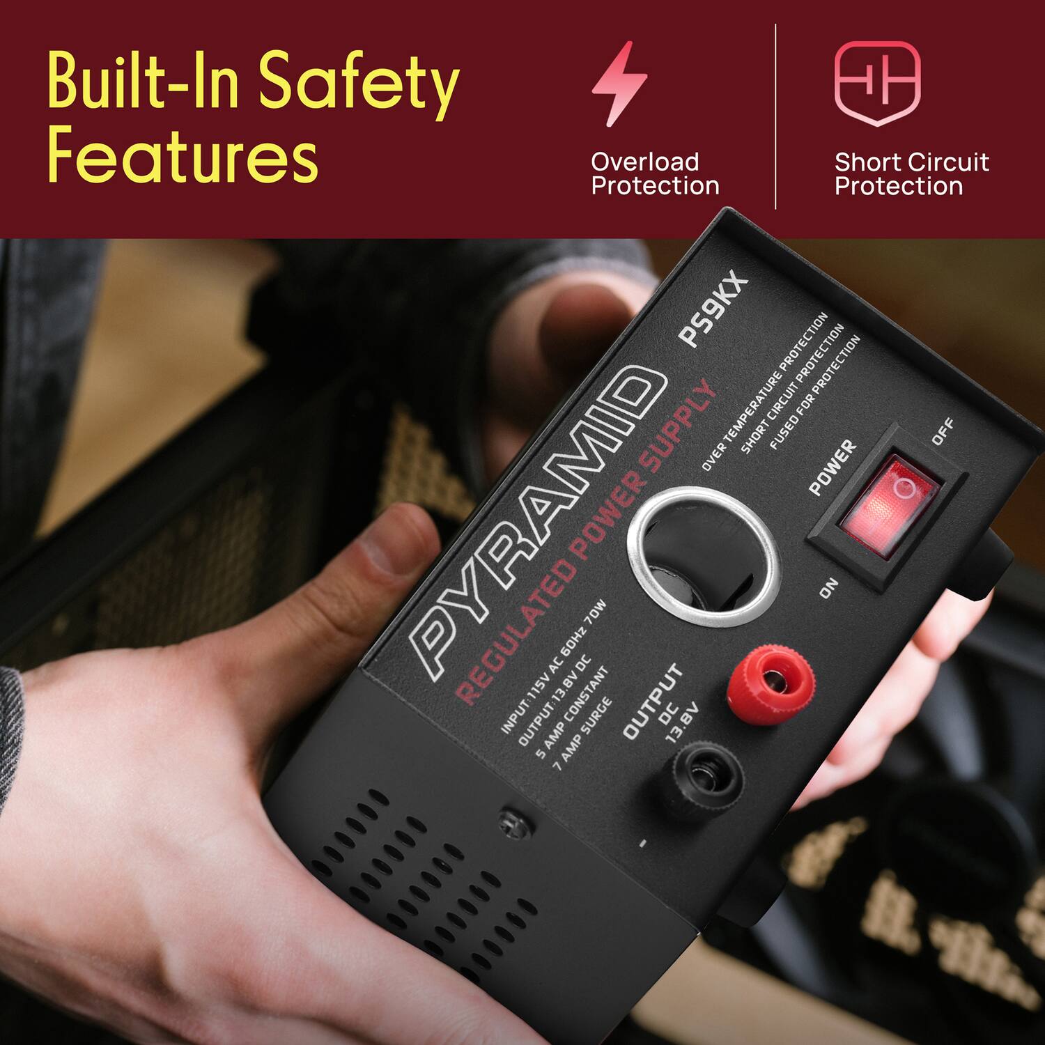 Built-In Safety Features

- Overload Protection
- Short Circuit Protection

PS9KX

PYRAMID REGULATED POWER SUPPLY

INPUT: 115V AC 60Hz

OUTPUT: 13.8V DC 7 AMP CONSTANT

OVER TEMPERATURE PROTECTION
SHORT CIRCUIT PROTECTION
FUSED FOR PROTECTION

POWER (ON/OFF)