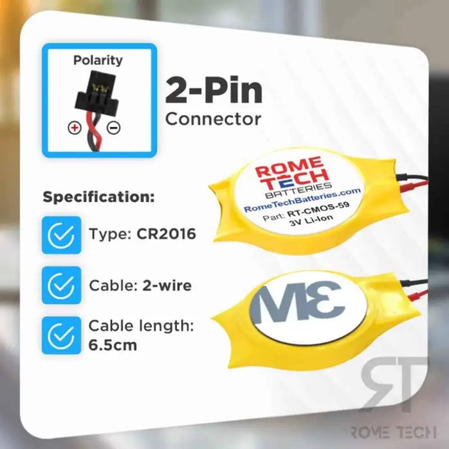 Polarity 2-Pin Connector + -  
ROME TECH BATTERIES  
Specification:  
RomeTechBatteries.com  
Rome RT-CMOS-59  
Part: 3V Li-lon  
Type: CR2016  
Cable: 2-wire  
Cable length: 6.5cm  
3M  
ROME TECH