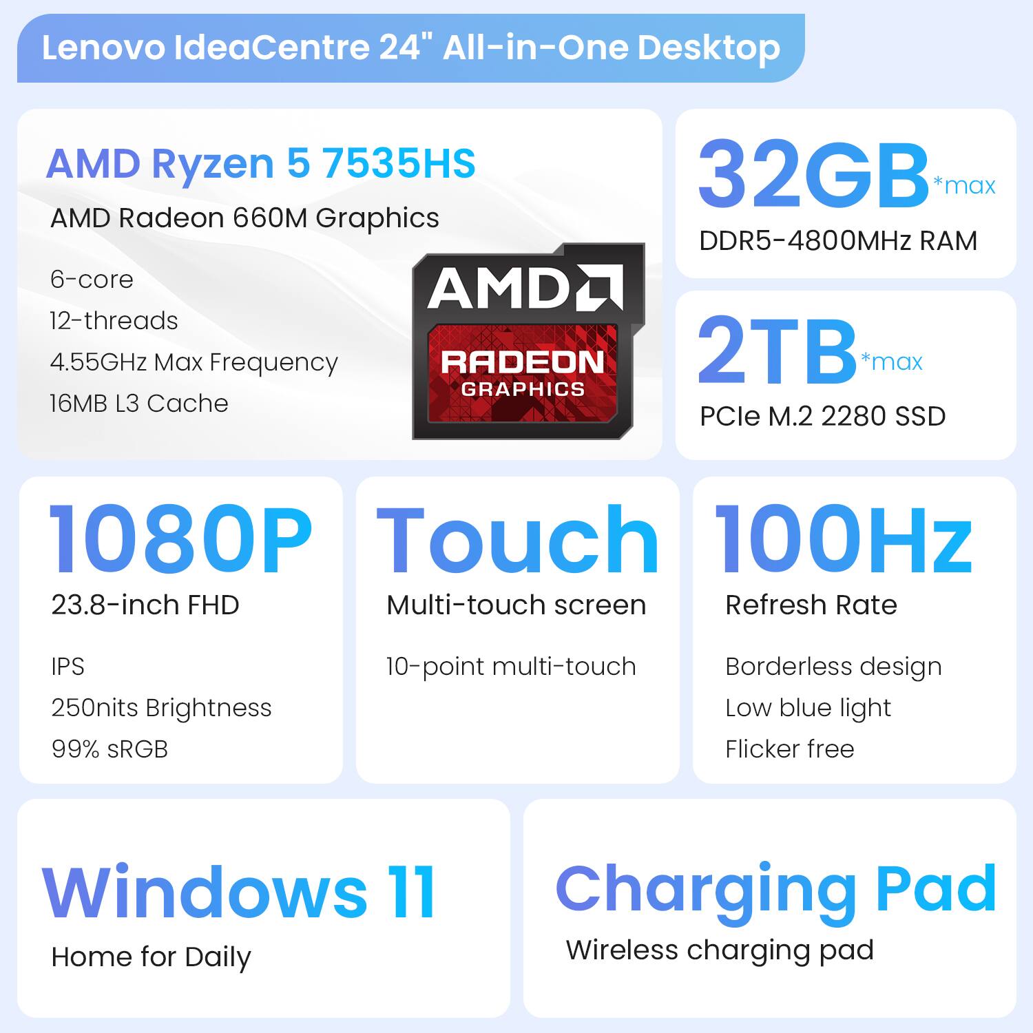 Lenovo IdeaCentre 24" All-in-One Desktop

- AMD Ryzen 5 7535HS
  - 6-core
  - 12-threads
  - 4.55GHz Max Frequency
  - 16MB L3 Cache

- AMD Radeon 660M Graphics

- 32GB *max DDR5-4800MHz RAM

- 2TB *max PCIe M.2 2280 SSD

- 1080P
  - 23.8-inch FHD
  - IPS
  - 250nits Brightness
  - 99% sRGB

- Touch
  - Multi-touch screen
  - 10-point multi-touch

- 100Hz Refresh Rate
  - Borderless design
  - Low blue light
  - Flicker free

- Windows 11
  - Home for Daily

- Charging Pad
  - Wireless charging pad