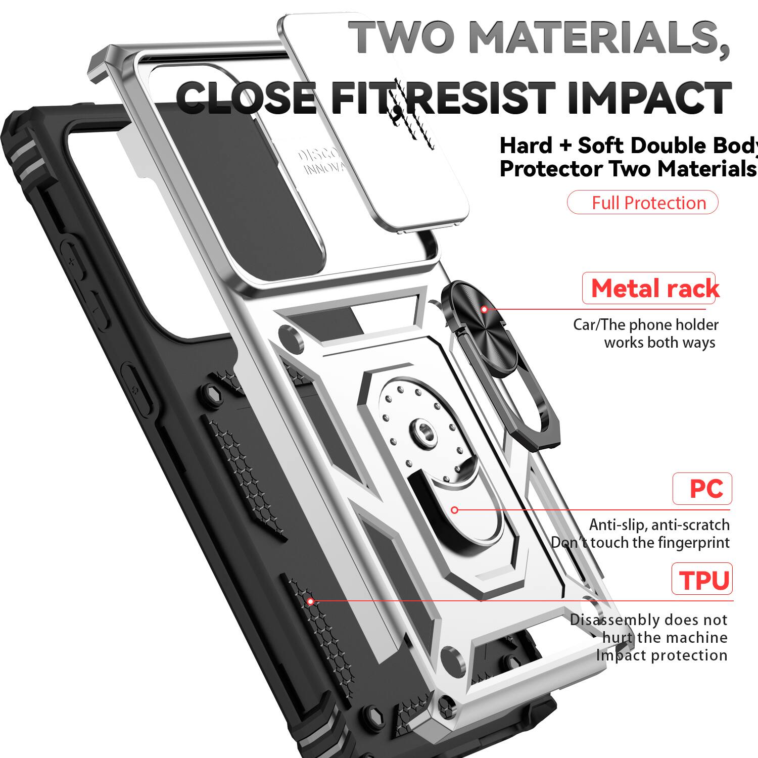 TWO MATERIALS, CLOSE FIT RESIST IMPACT  
Hard + Soft Double Body Protector Two Materials Full Protection  
Metal rack  
Car/The phone holder works both ways  
PC  
Anti-slip, anti-scratch  
Don't touch the fingerprint  
TPU  
Disassembly does not hurt the machine  
Impact protection