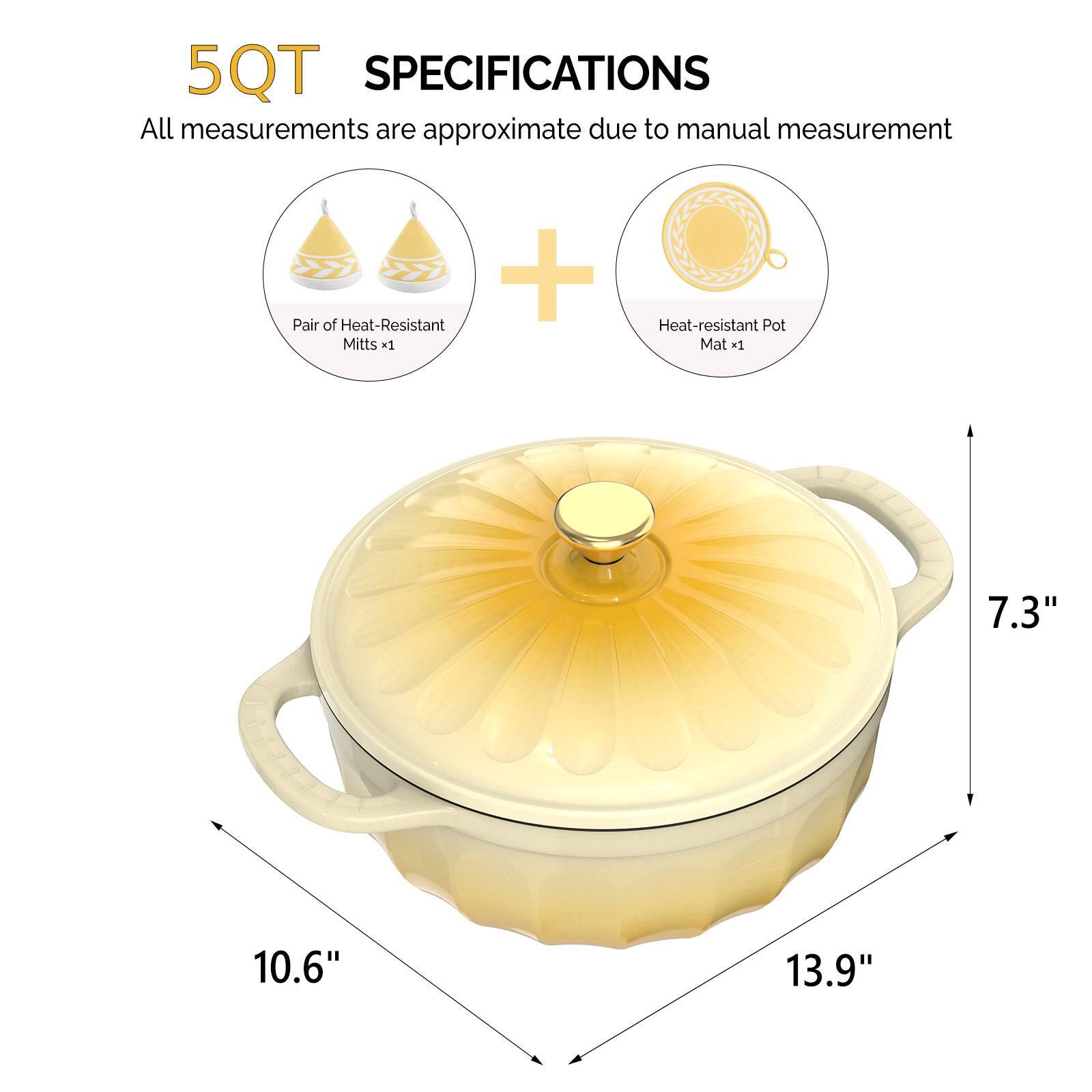 5QT SPECIFICATIONS  
All measurements are approximate due to manual measurement  
+ Pair of Heat-Resistant Mitts x1  
+ Heat-resistant Pot Mat x1  
7.3"  
10.6"  
13.9"