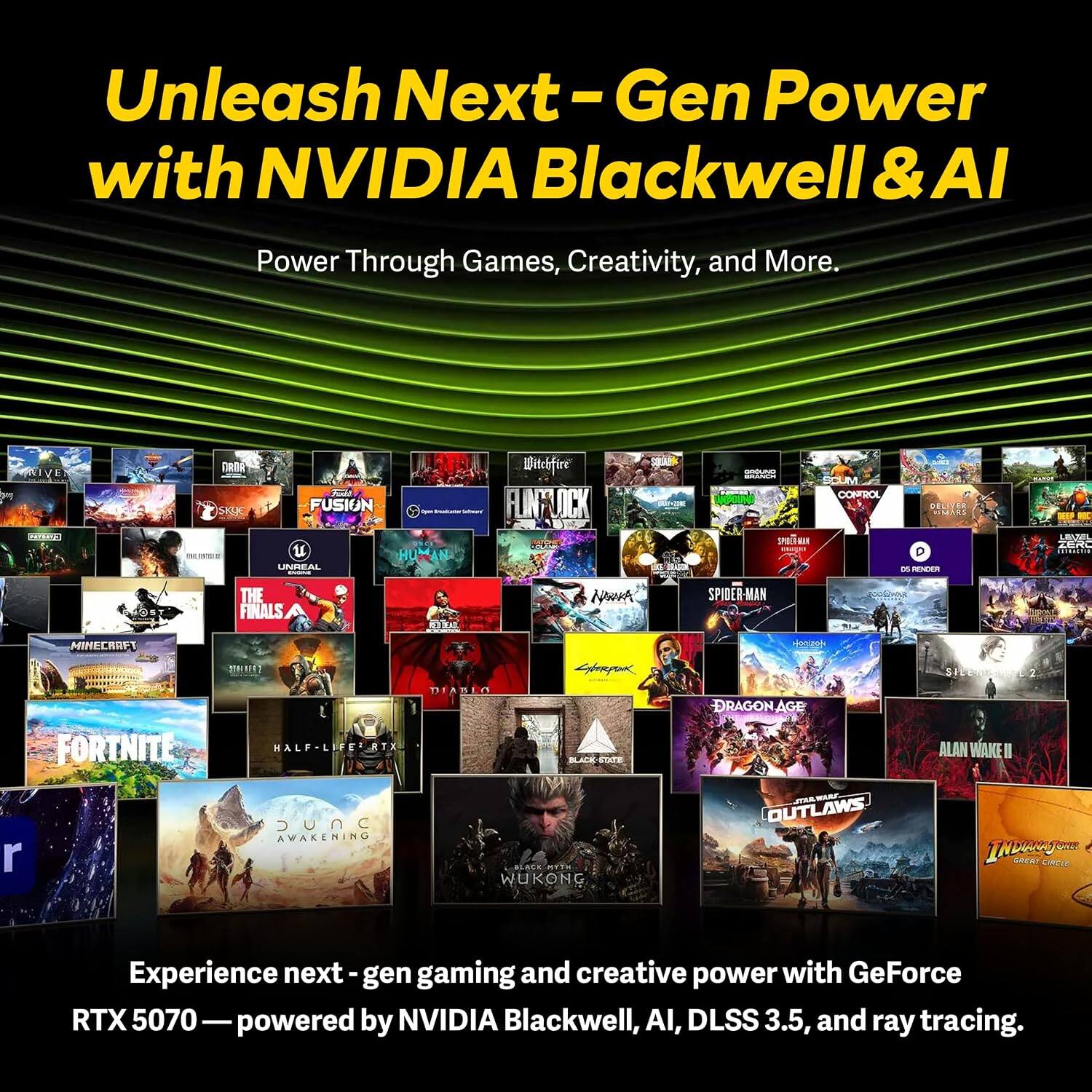 Unleash Next-Gen Power with NVIDIA Blackwell & AI  
Power Through Games, Creativity, and More.  

DRIVER SKYE  
MOUT FUSION UNREAL SPORIS  
Witchfire FLINFUCK  
GROUNG BRANCH SPOTE  
M CONTROL  
DEL STORYS D 05 RENDER  
EEP LAUMIL ZERO  
THE FINALS  
RED DEAD  
NOWA  
SPIDER-MAN  
MINECRAFT  
FORTNITE  
RTX JUNC AWAKENING  
DIABLO BLACK STATE BLACK MYTH WUKONG  
DRAGON AGE OUTLAWS  
ALAN WAKE II INDENCIONE GREAT CIRCLE  

Experience next-gen gaming and creative power with GeForce RTX 5070 — powered by NVIDIA Blackwell, AI, DLSS 3.5, and ray tracing.