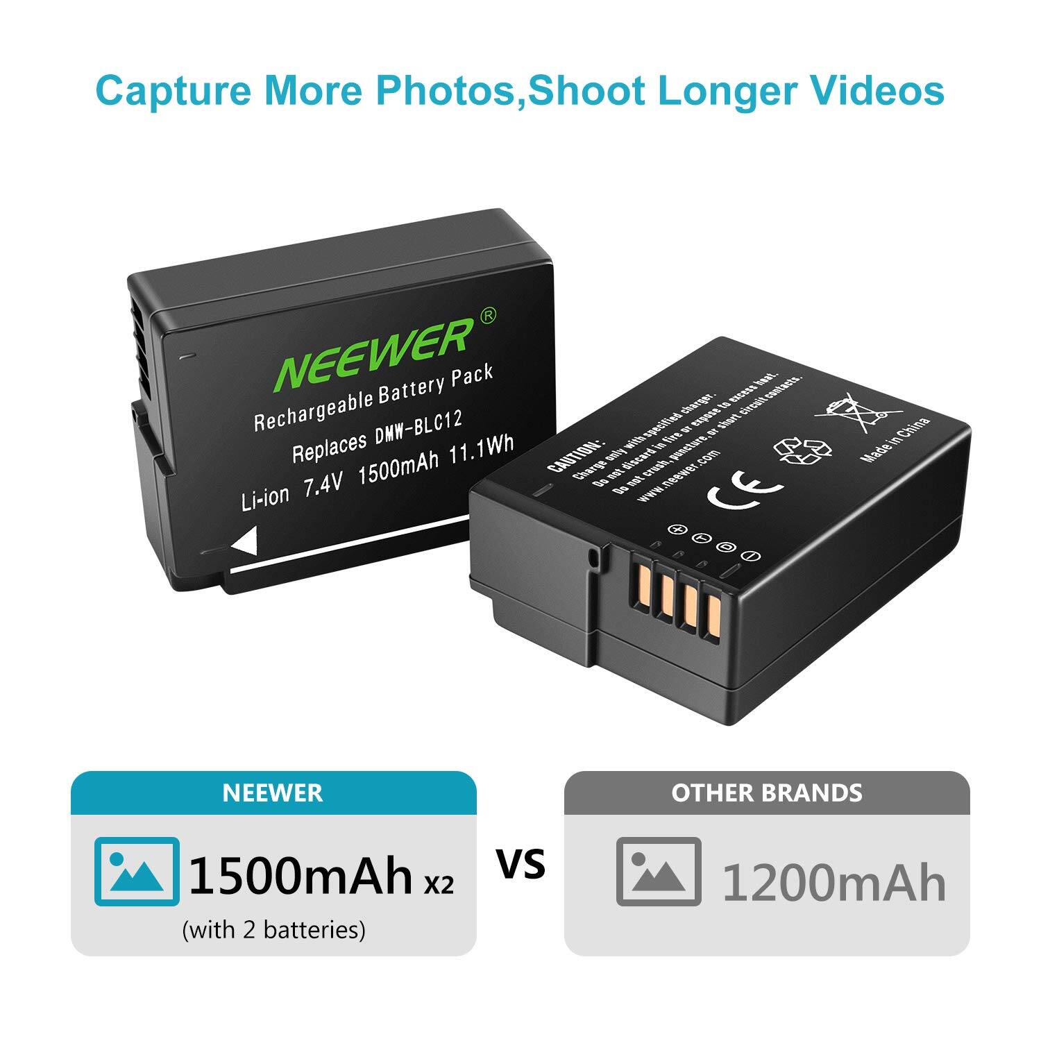 Capture More Photos, Shoot Longer Videos

NEEWER Battery Pack
Rechargeable Battery Pack
Replaces DMW-BLC12
Li-ion 7.4V 1500mAh 11.1Wh

Caution: Do not dispose of in fire. Dispose of in accordance with local regulations. Made in China

NEEWER
1500mAh x2 (with 2 batteries)

OTHER BRANDS
1200mAh