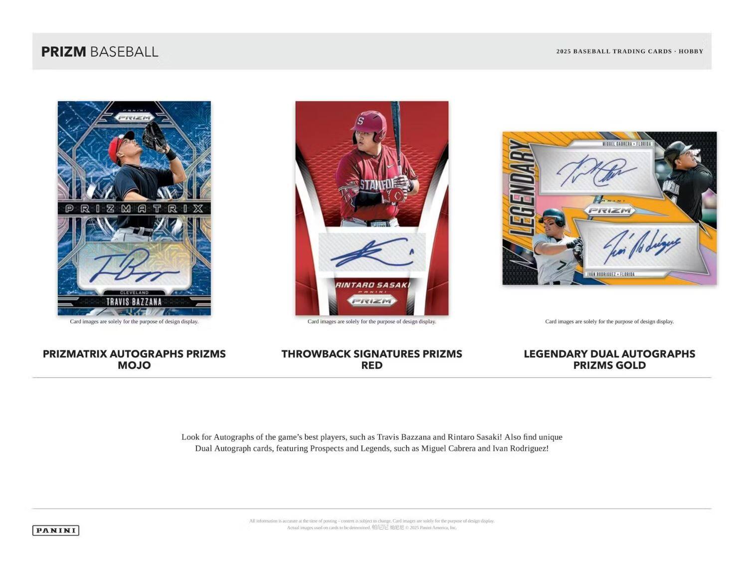 **PRIZM BASEBALL**

**2025 BASEBALL TRADING CARDS • HOBBY**

---

**PRIZMATRIX AUTOGRAPHS PRIZMS MOJO**

- Look for Autographs of the game's best players, such as Travis Bazzana and Rintaro Sasaki!

---

**THROWBACK SIGNATURES PRIZMS RED**

- Card images are solely for the purpose of design display.

---

**LEGENDARY DUAL AUTOGRAPHS PRIZMS GOLD**

- Also find unique Dual Autograph cards, featuring Prospects and Legends, such as Miguel Cabrera and Ivan Rodriguez!

---

**Card images are solely for the purpose of design display.**

---

**PANINI**

---

*All information is accurate at the time of posting. Content is subject to change. Card images are solely for the purpose of design display. Actual images used on cards to be determined. ©2023 Panini America, Inc.*