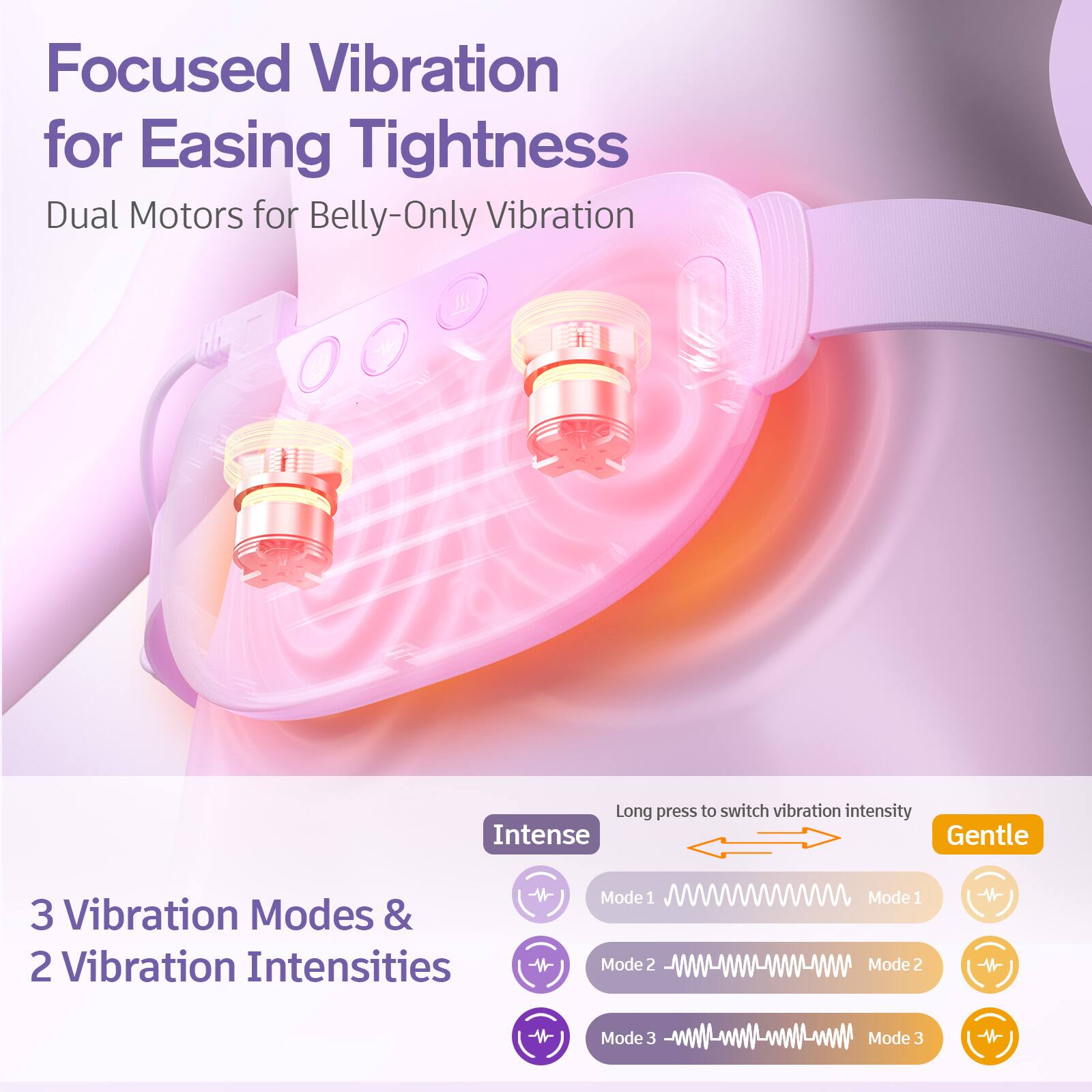 Focused Vibration for Easing Tightness  
Dual Motors for Belly-Only Vibration  

Long press to switch vibration intensity  
Intense Gentle  

3 Vibration Modes & 2 Vibration Intensities  
Mode 1  
Mode 2  
Mode 3