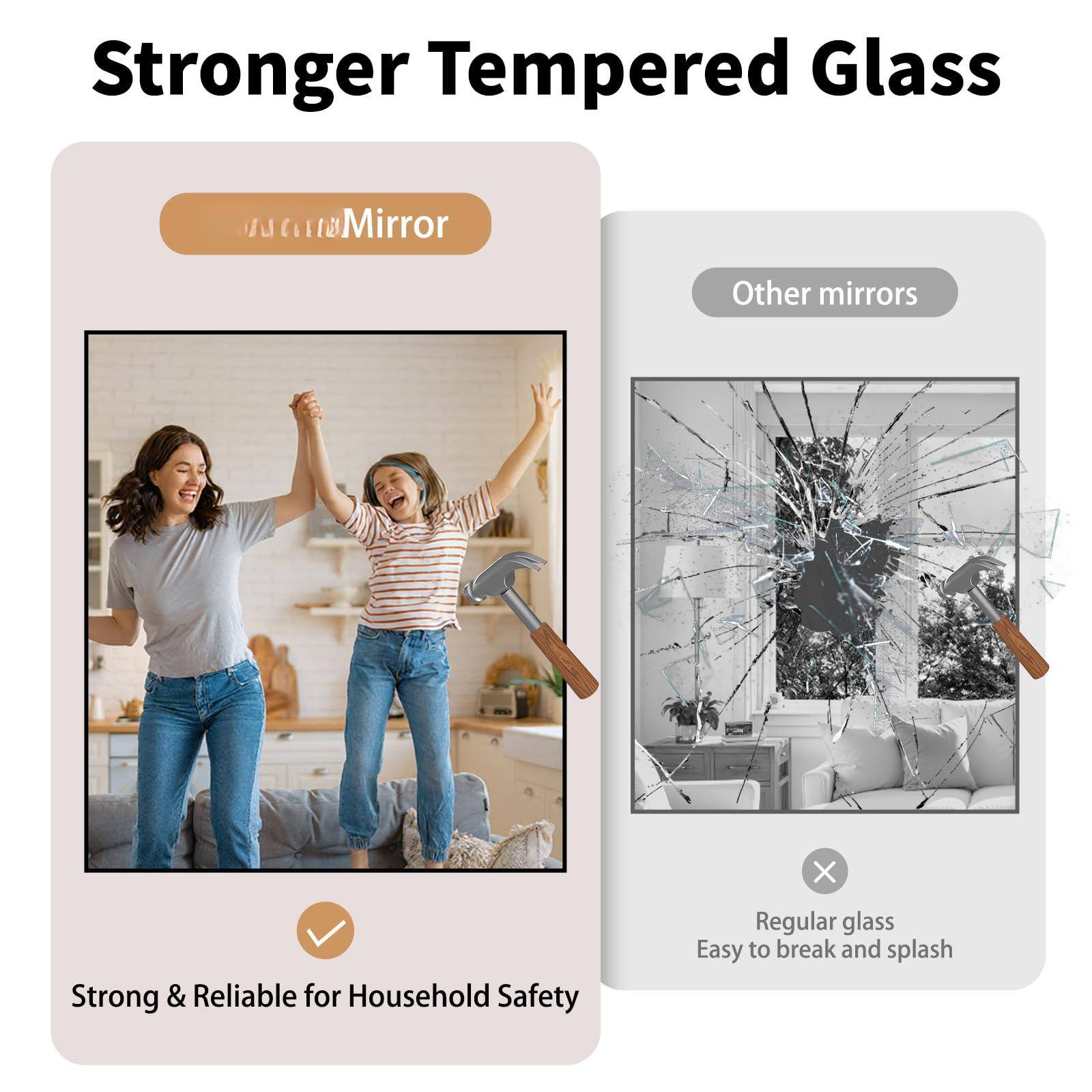 Stronger Tempered Glass

Mirror
Strong & Reliable for Household Safety

Other mirrors
Regular glass
Easy to break and splash