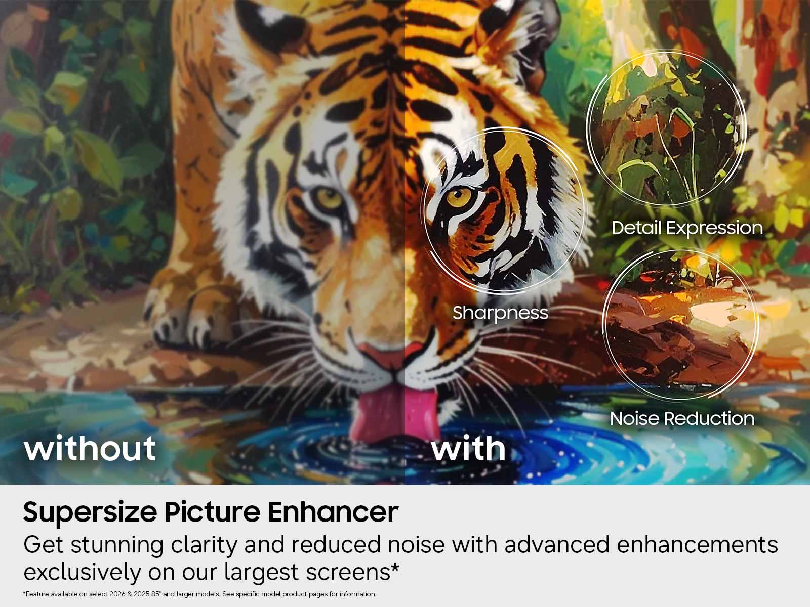 Detail Expression Sharpness without with Noise Reduction Supersize Picture Enhancer  
Get stunning clarity and reduced noise with advanced enhancements exclusively on our largest screens*  
"Feature available on select 2026 & 2025 85" and larger models. See specific model product pages for information.