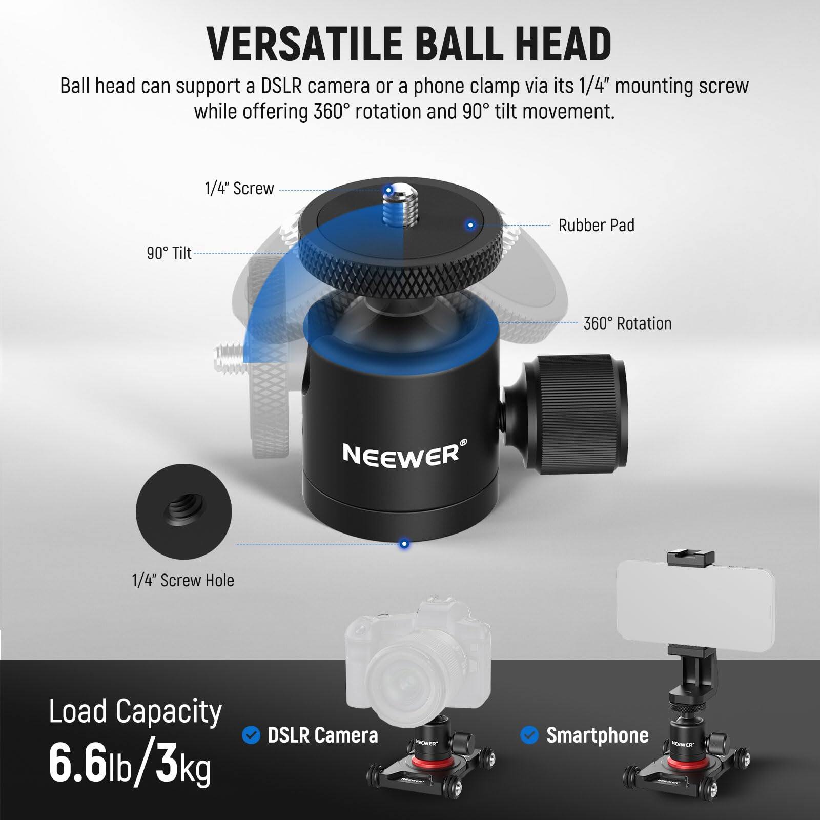 **VERSATILE BALL HEAD**

Ball head can support a DSLR camera or a phone clamp via its 1/4" mounting screw while offering 360° rotation and 90° tilt movement.

- 1/4" Screw
- 90° Tilt
- Rubber Pad
- 360° Rotation
- 1/4" Screw Hole

**Load Capacity**
6.6lb / 3kg

- DSLR Camera
- Smartphone