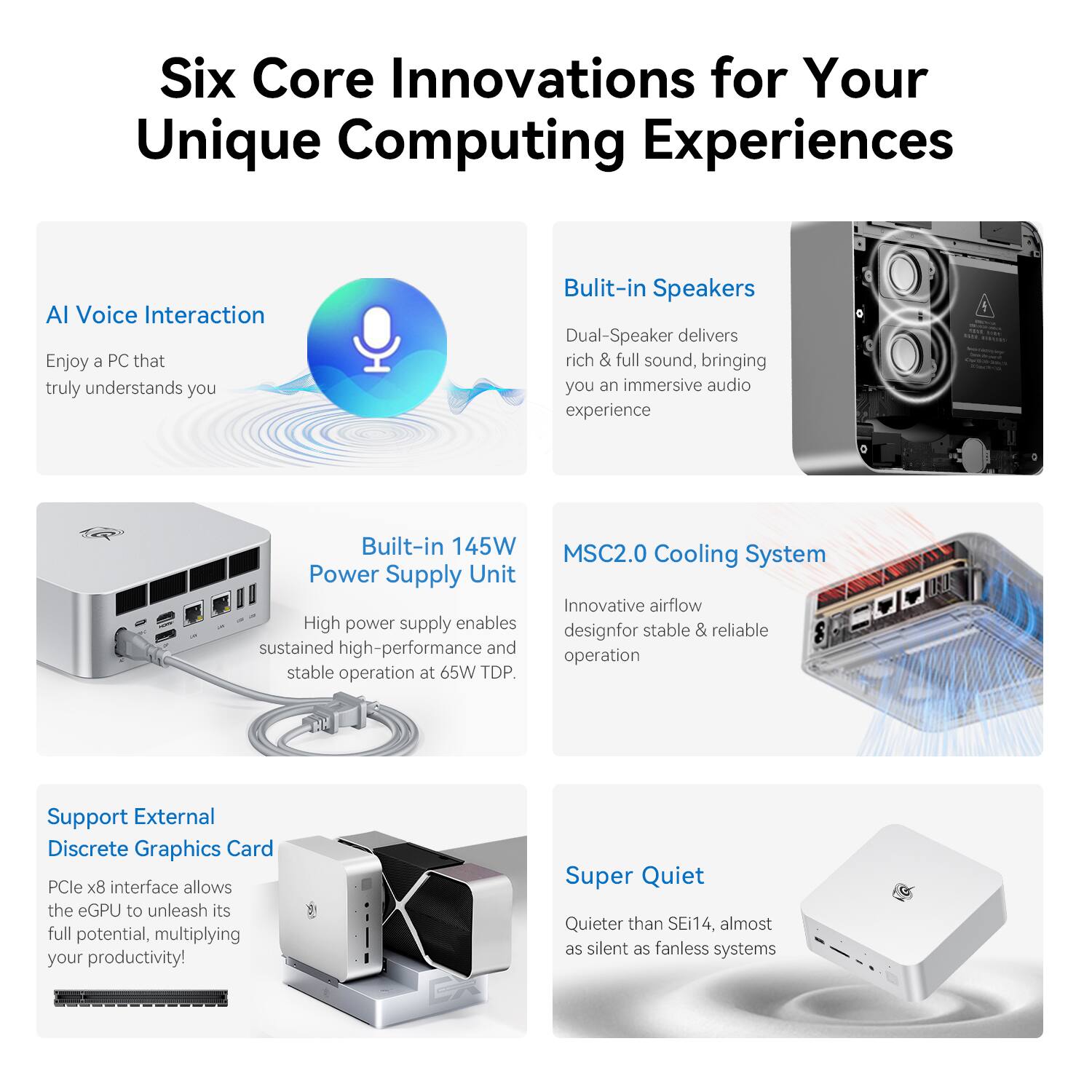 Six Core Innovations for Your Unique Computing Experiences

AI Voice Interaction
Enjoy a PC that truly understands you

Built-in Speakers
Dual-Speaker delivers rich & full sound, bringing you an immersive audio experience

Built-in 145W Power Supply Unit
High power supply enables sustained high-performance and stable operation at 65W TDP

MSC2.0 Cooling System
Innovative airflow design for stable & reliable operation

Support External Discrete Graphics Card
PCIe x8 interface allows the eGPU to unleash its full potential, multiplying your productivity!

Super Quiet
Quieter than SEi14, almost as silent as fanless systems