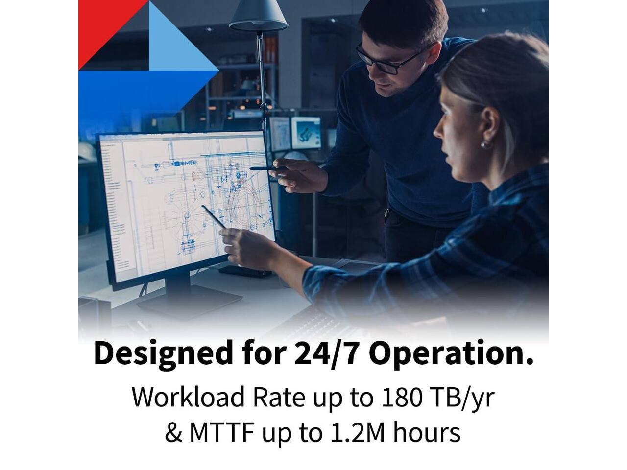 Designed for 24/7 Operation.  
Workload Rate up to 180 TB/yr & MTTF up to 1.2M hours